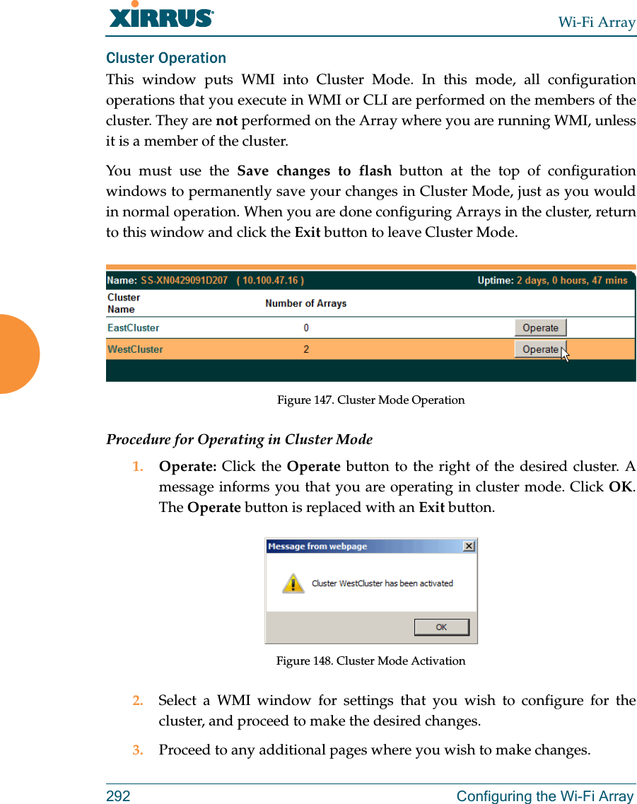 Wi-Fi Array292 Configuring the Wi-Fi ArrayCluster Operation This window puts WMI into Cluster Mode. In this mode, all configuration operations that you execute in WMI or CLI are performed on the members of the cluster. They are not performed on the Array where you are running WMI, unless it is a member of the cluster. You must use the Save changes to flash button at the top of configuration windows to permanently save your changes in Cluster Mode, just as you would in normal operation. When you are done configuring Arrays in the cluster, return to this window and click the Exit button to leave Cluster Mode. Figure 147. Cluster Mode OperationProcedure for Operating in Cluster Mode1. Operate:  Click the Operate button to the right of the desired cluster. A message informs you that you are operating in cluster mode. Click OK. The Operate button is replaced with an Exit button.Figure 148. Cluster Mode Activation2. Select a WMI window for settings that you wish to configure for the cluster, and proceed to make the desired changes. 3. Proceed to any additional pages where you wish to make changes. 