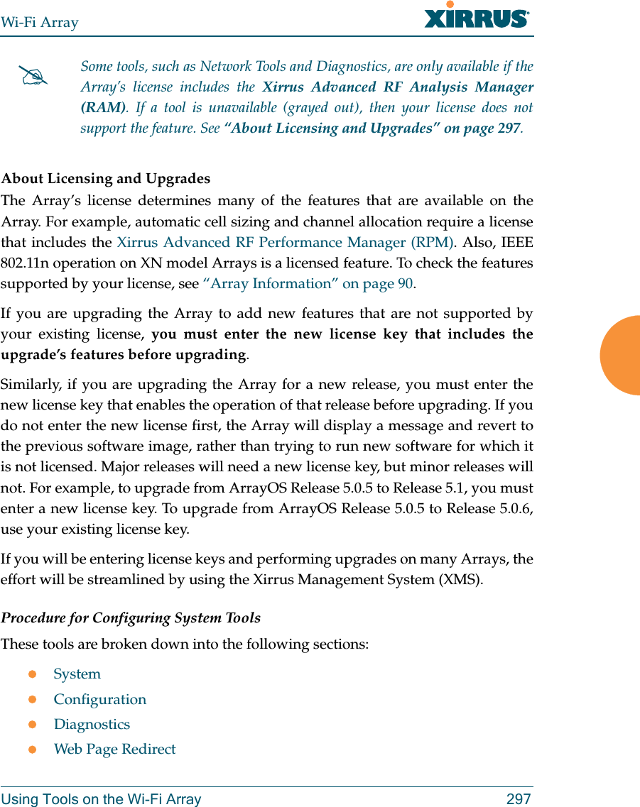 Wi-Fi ArrayUsing Tools on the Wi-Fi Array 297About Licensing and UpgradesThe Array’s license determines many of the features that are available on the Array. For example, automatic cell sizing and channel allocation require a license that includes the Xirrus Advanced RF Performance Manager (RPM). Also, IEEE 802.11n operation on XN model Arrays is a licensed feature. To check the features supported by your license, see “Array Information” on page 90.If you are upgrading the Array to add new features that are not supported by your existing license, you must enter the new license key that includes the upgrade’s features before upgrading. Similarly, if you are upgrading the Array for a new release, you must enter the new license key that enables the operation of that release before upgrading. If you do not enter the new license first, the Array will display a message and revert to the previous software image, rather than trying to run new software for which it is not licensed. Major releases will need a new license key, but minor releases will not. For example, to upgrade from ArrayOS Release 5.0.5 to Release 5.1, you must enter a new license key. To upgrade from ArrayOS Release 5.0.5 to Release 5.0.6, use your existing license key.If you will be entering license keys and performing upgrades on many Arrays, the effort will be streamlined by using the Xirrus Management System (XMS). Procedure for Configuring System ToolsThese tools are broken down into the following sections:SystemConfigurationDiagnosticsWeb Page RedirectSome tools, such as Network Tools and Diagnostics, are only available if the Array’s license includes the Xirrus Advanced RF Analysis Manager (RAM). If a tool is unavailable (grayed out), then your license does not support the feature. See “About Licensing and Upgrades” on page 297.