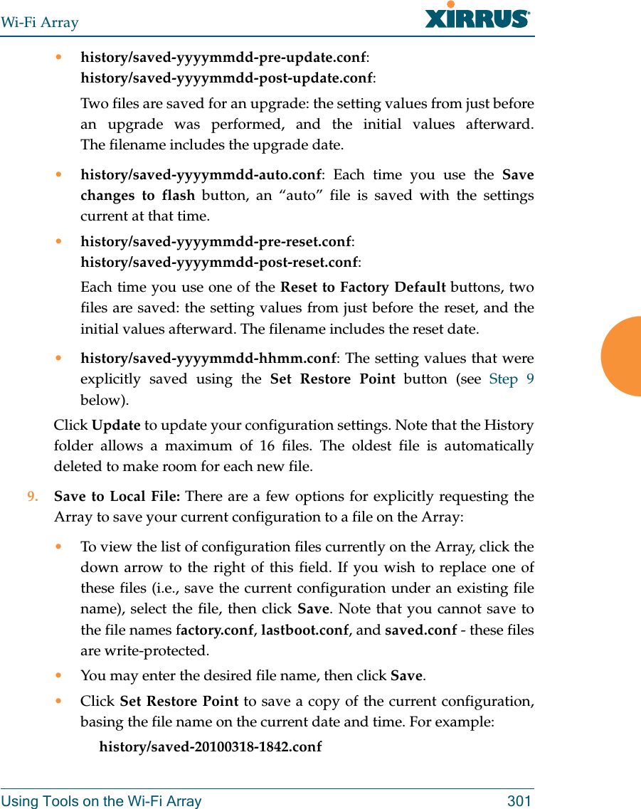 Wi-Fi ArrayUsing Tools on the Wi-Fi Array 301•history/saved-yyyymmdd-pre-update.conf:history/saved-yyyymmdd-post-update.conf:Two files are saved for an upgrade: the setting values from just before an upgrade was performed, and the initial values afterward. The filename includes the upgrade date.•history/saved-yyyymmdd-auto.conf: Each time you use the Save changes to flash button, an “auto” file is saved with the settings current at that time. •history/saved-yyyymmdd-pre-reset.conf: history/saved-yyyymmdd-post-reset.conf:Each time you use one of the Reset to Factory Default buttons, two files are saved: the setting values from just before the reset, and the initial values afterward. The filename includes the reset date.•history/saved-yyyymmdd-hhmm.conf: The setting values that were explicitly saved using the Set Restore Point button (see Step 9 below).Click Update to update your configuration settings. Note that the History folder allows a maximum of 16 files. The oldest file is automatically deleted to make room for each new file. 9. Save to Local File: There are a few options for explicitly requesting the Array to save your current configuration to a file on the Array:•To view the list of configuration files currently on the Array, click the down arrow to the right of this field. If you wish to replace one of these files (i.e., save the current configuration under an existing file name), select the file, then click Save. Note that you cannot save to the file names factory.conf, lastboot.conf, and saved.conf - these files are write-protected.•You may enter the desired file name, then click Save.•Click Set Restore Point to save a copy of the current configuration, basing the file name on the current date and time. For example:     history/saved-20100318-1842.conf