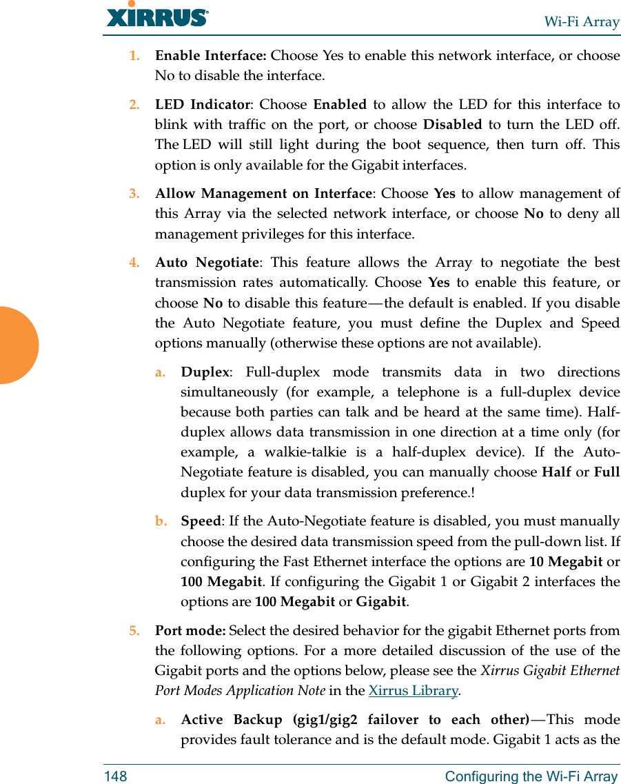 Wi-Fi Array148 Configuring the Wi-Fi Array1. Enable Interface: Choose Yes to enable this network interface, or choose No to disable the interface.2. LED Indicator: Choose Enabled to allow the LED for this interface to blink with traffic on the port, or choose Disabled to turn the LED off. The LED will still light during the boot sequence, then turn off. This option is only available for the Gigabit interfaces. 3. Allow Management on Interface: Choose Yes to allow management of this Array via the selected network interface, or choose No to deny all management privileges for this interface. 4. Auto Negotiate: This feature allows the Array to negotiate the best transmission rates automatically. Choose Yes to enable this feature, or choose No to disable this feature — the default is enabled. If you disable the Auto Negotiate feature, you must define the Duplex and Speed options manually (otherwise these options are not available).a. Duplex: Full-duplex mode transmits data in two directions simultaneously (for example, a telephone is a full-duplex device because both parties can talk and be heard at the same time). Half-duplex allows data transmission in one direction at a time only (for example, a walkie-talkie is a half-duplex device). If the Auto-Negotiate feature is disabled, you can manually choose Half or Fullduplex for your data transmission preference.!b. Speed: If the Auto-Negotiate feature is disabled, you must manually choose the desired data transmission speed from the pull-down list. If configuring the Fast Ethernet interface the options are 10 Megabit or 100 Megabit. If configuring the Gigabit 1 or Gigabit 2 interfaces the options are 100 Megabit or Gigabit.5. Port mode: Select the desired behavior for the gigabit Ethernet ports from the following options. For a more detailed discussion of the use of the Gigabit ports and the options below, please see the Xirrus Gigabit Ethernet Port Modes Application Note in the Xirrus Library. a. Active Backup (gig1/gig2 failover to each other) — This  mode provides fault tolerance and is the default mode. Gigabit 1 acts as the 