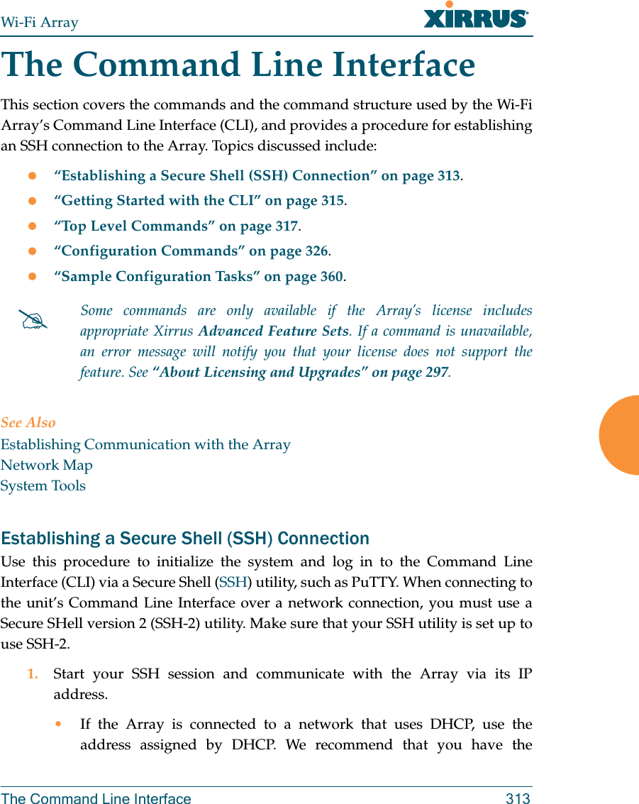 Wi-Fi ArrayThe Command Line Interface 313The Command Line InterfaceThis section covers the commands and the command structure used by the Wi-Fi Array’s Command Line Interface (CLI), and provides a procedure for establishing an SSH connection to the Array. Topics discussed include: “Establishing a Secure Shell (SSH) Connection” on page 313.“Getting Started with the CLI” on page 315.“Top Level Commands” on page 317.“Configuration Commands” on page 326.“Sample Configuration Tasks” on page 360.See AlsoEstablishing Communication with the ArrayNetwork MapSystem ToolsEstablishing a Secure Shell (SSH) ConnectionUse this procedure to initialize the system and log in to the Command Line Interface (CLI) via a Secure Shell (SSH) utility, such as PuTTY. When connecting to the unit’s Command Line Interface over a network connection, you must use a Secure SHell version 2 (SSH-2) utility. Make sure that your SSH utility is set up to use SSH-2. 1. Start your SSH session and communicate with the Array via its IP address. •If the Array is connected to a network that uses DHCP, use the address assigned by DHCP. We recommend that you have the Some commands are only available if the Array’s license includes appropriate Xirrus Advanced Feature Sets. If a command is unavailable, an error message will notify you that your license does not support the feature. See “About Licensing and Upgrades” on page 297.