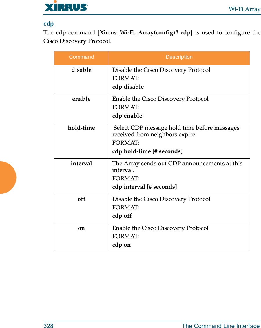 Wi-Fi Array328 The Command Line Interfacecdp The cdp command [Xirrus_Wi-Fi_Array(config)# cdp] is used to configure the Cisco Discovery Protocol.Command Descriptiondisable Disable the Cisco Discovery ProtocolFORMAT:cdp disableenable Enable the Cisco Discovery ProtocolFORMAT:cdp enablehold-time  Select CDP message hold time before messages received from neighbors expire.FORMAT:cdp hold-time [# seconds]interval The Array sends out CDP announcements at this interval. FORMAT:cdp interval [# seconds] off Disable the Cisco Discovery ProtocolFORMAT:cdp offon Enable the Cisco Discovery ProtocolFORMAT:cdp on