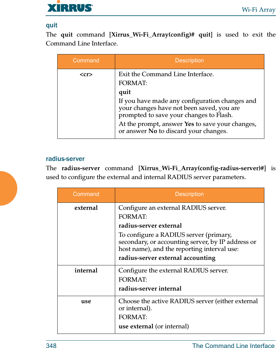 Wi-Fi Array348 The Command Line Interfacequit The  quit command [Xirrus_Wi-Fi_Array(config)# quit] is used to exit the Command Line Interface.radius-server The  radius-server command [Xirrus_Wi-Fi_Array(config-radius-server)#] is used to configure the external and internal RADIUS server parameters.Command Description&lt;cr&gt; Exit the Command Line Interface.FORMAT:quitIf you have made any configuration changes and your changes have not been saved, you are prompted to save your changes to Flash.At the prompt, answer Yes to save your changes, or answer No to discard your changes.Command Descriptionexternal Configure an external RADIUS server.FORMAT:radius-server externalTo configure a RADIUS server (primary, secondary, or accounting server, by IP address or host name), and the reporting interval use:radius-server external accountinginternal Configure the external RADIUS server.FORMAT:radius-server internaluse Choose the active RADIUS server (either external or internal).FORMAT:use external (or internal)