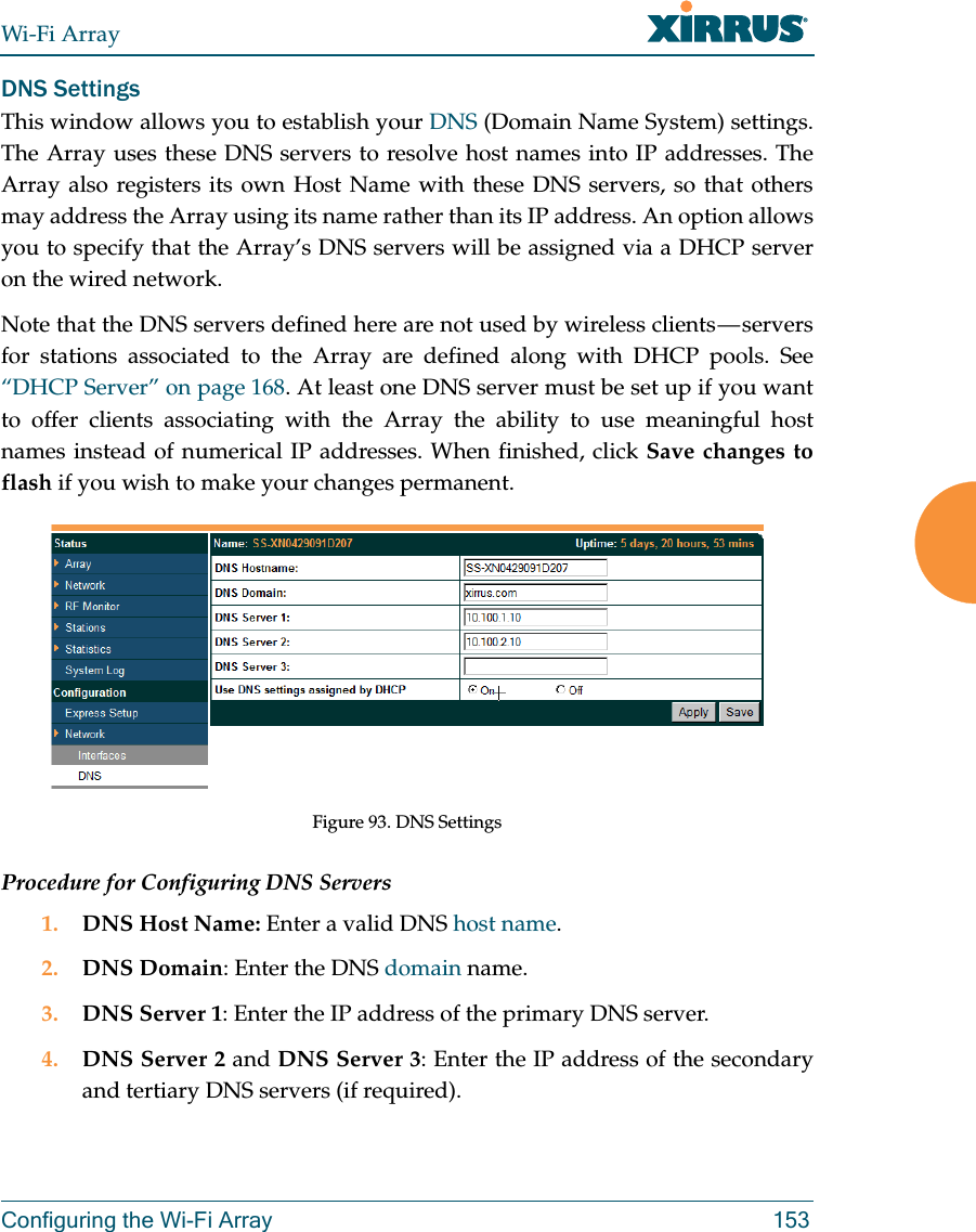 Wi-Fi ArrayConfiguring the Wi-Fi Array 153DNS SettingsThis window allows you to establish your DNS (Domain Name System) settings. The Array uses these DNS servers to resolve host names into IP addresses. The Array also registers its own Host Name with these DNS servers, so that others may address the Array using its name rather than its IP address. An option allows you to specify that the Array’s DNS servers will be assigned via a DHCP server on the wired network. Note that the DNS servers defined here are not used by wireless clients — servers for stations associated to the Array are defined along with DHCP pools. See “DHCP Server” on page 168. At least one DNS server must be set up if you want to offer clients associating with the Array the ability to use meaningful host names instead of numerical IP addresses. When finished, click Save changes to flash if you wish to make your changes permanent. Figure 93. DNS SettingsProcedure for Configuring DNS Servers1. DNS Host Name: Enter a valid DNS host name. 2. DNS Domain: Enter the DNS domain name.3. DNS Server 1: Enter the IP address of the primary DNS server.4. DNS Server 2 and DNS Server 3: Enter the IP address of the secondary and tertiary DNS servers (if required).