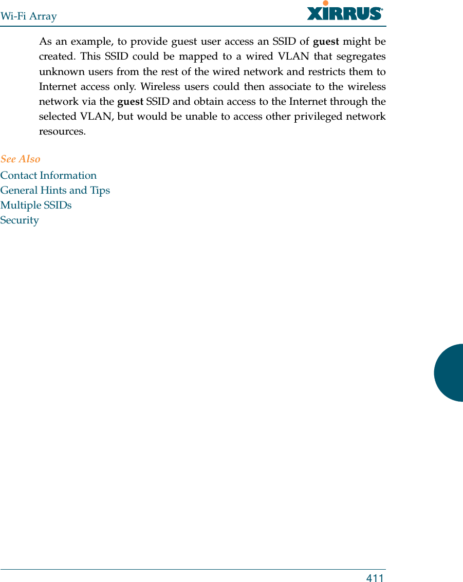 Wi-Fi Array411As an example, to provide guest user access an SSID of guest might be created. This SSID could be mapped to a wired VLAN that segregates unknown users from the rest of the wired network and restricts them to Internet access only. Wireless users could then associate to the wireless network via the guest SSID and obtain access to the Internet through the selected VLAN, but would be unable to access other privileged network resources.See AlsoContact InformationGeneral Hints and TipsMultiple SSIDsSecurity
