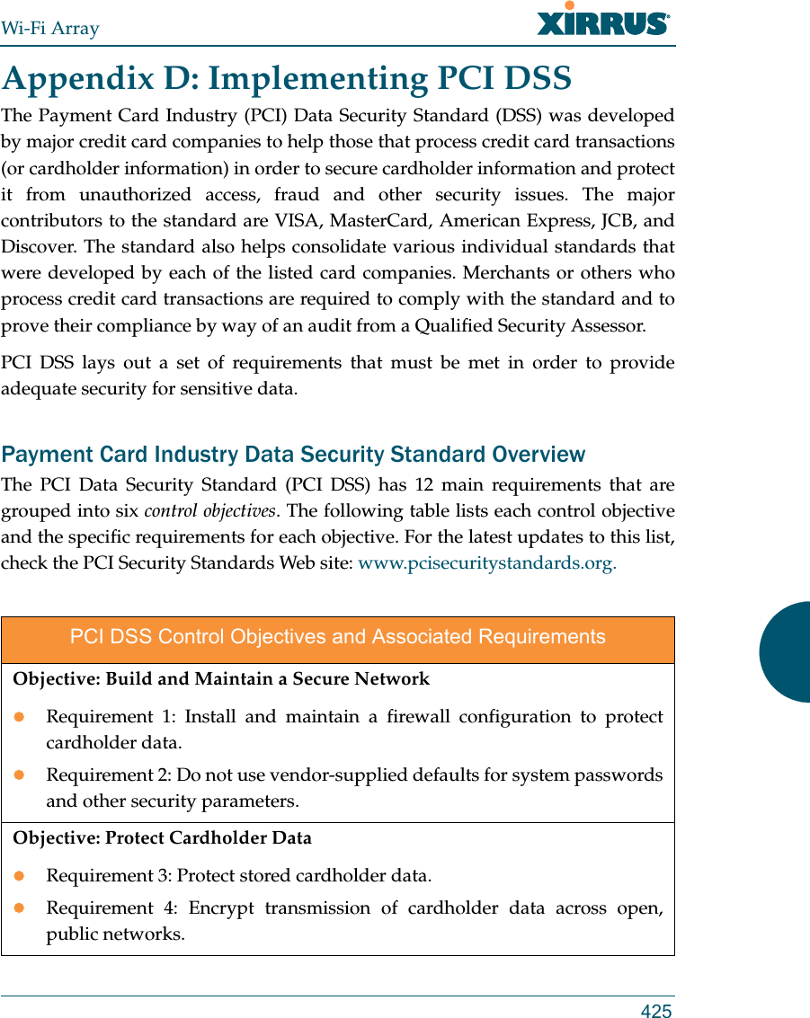 Wi-Fi Array425Appendix D: Implementing PCI DSS The Payment Card Industry (PCI) Data Security Standard (DSS) was developed by major credit card companies to help those that process credit card transactions (or cardholder information) in order to secure cardholder information and protect it from unauthorized access, fraud and other security issues. The major contributors to the standard are VISA, MasterCard, American Express, JCB, and Discover. The standard also helps consolidate various individual standards that were developed by each of the listed card companies. Merchants or others who process credit card transactions are required to comply with the standard and to prove their compliance by way of an audit from a Qualified Security Assessor.PCI DSS lays out a set of requirements that must be met in order to provide adequate security for sensitive data. Payment Card Industry Data Security Standard Overview The PCI Data Security Standard (PCI DSS) has 12 main requirements that are grouped into six control objectives. The following table lists each control objective and the specific requirements for each objective. For the latest updates to this list, check the PCI Security Standards Web site: www.pcisecuritystandards.org.PCI DSS Control Objectives and Associated RequirementsObjective: Build and Maintain a Secure NetworkRequirement 1: Install and maintain a firewall configuration to protect cardholder data.Requirement 2: Do not use vendor-supplied defaults for system passwords and other security parameters.Objective: Protect Cardholder DataRequirement 3: Protect stored cardholder data.Requirement 4: Encrypt transmission of cardholder data across open, public networks.