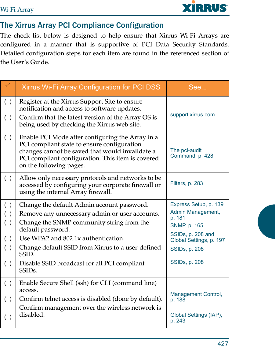 Wi-Fi Array427The Xirrus Array PCI Compliance Configuration The check list below is designed to help ensure that Xirrus Wi-Fi Arrays are configured in a manner that is supportive of PCI Data Security Standards. Detailed configuration steps for each item are found in the referenced section of the User’s Guide.Xirrus Wi-Fi Array Configuration for PCI DSS See...(  )(  )Register at the Xirrus Support Site to ensure notification and access to software updates.Confirm that the latest version of the Array OS is being used by checking the Xirrus web site.support.xirrus.com(  ) Enable PCI Mode after configuring the Array in a PCI compliant state to ensure configuration changes cannot be saved that would invalidate a PCI compliant configuration. This item is covered on the following pages.The pci-audit Command, p. 428(  ) Allow only necessary protocols and networks to be accessed by configuring your corporate firewall or using the internal Array firewall. Filters, p. 283(  )(  )(  )(  )(  )(  )Change the default Admin account password. Remove any unnecessary admin or user accounts.Change the SNMP community string from the default password.Use WPA2 and 802.1x authentication.Change default SSID from Xirrus to a user-defined SSID.Disable SSID broadcast for all PCI compliant SSIDs.Express Setup, p. 139Admin Management, p. 181SNMP, p. 165SSIDs, p. 208 and Global Settings, p. 197SSIDs, p. 208SSIDs, p. 208(  )(  )(  )Enable Secure Shell (ssh) for CLI (command line) access.Confirm telnet access is disabled (done by default).Confirm management over the wireless network is disabled.Management Control, p. 188Global Settings (IAP), p. 243
