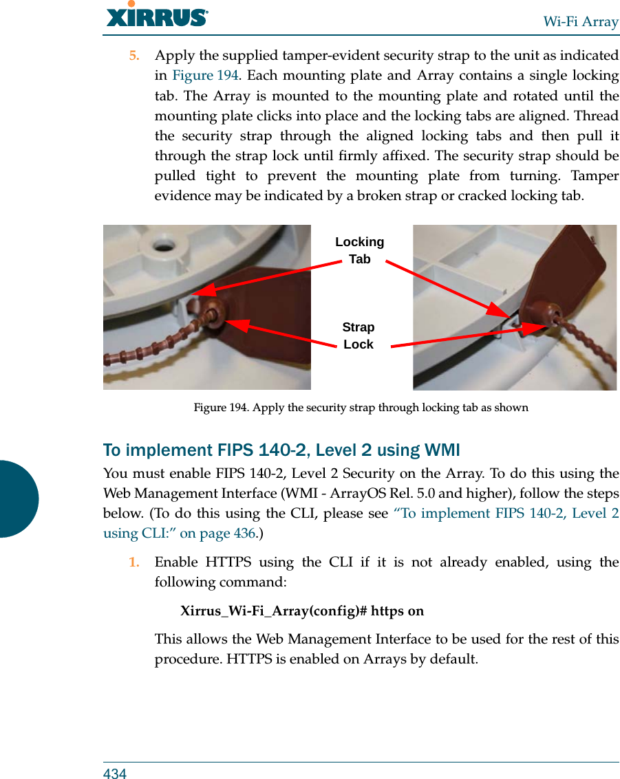 Wi-Fi Array4345. Apply the supplied tamper-evident security strap to the unit as indicated in Figure 194. Each mounting plate and Array contains a single locking tab. The Array is mounted to the mounting plate and rotated until the mounting plate clicks into place and the locking tabs are aligned. Thread the security strap through the aligned locking tabs and then pull it through the strap lock until firmly affixed. The security strap should be pulled tight to prevent the mounting plate from turning. Tamper evidence may be indicated by a broken strap or cracked locking tab.Figure 194. Apply the security strap through locking tab as shownTo implement FIPS 140-2, Level 2 using WMI You must enable FIPS 140-2, Level 2 Security on the Array. To do this using the Web Management Interface (WMI - ArrayOS Rel. 5.0 and higher), follow the steps below. (To do this using the CLI, please see “To implement FIPS 140-2, Level 2 using CLI:” on page 436.)1. Enable HTTPS using the CLI if it is not already enabled, using the following command: Xirrus_Wi-Fi_Array(config)# https onThis allows the Web Management Interface to be used for the rest of this procedure. HTTPS is enabled on Arrays by default.Locking TabStrap Lock