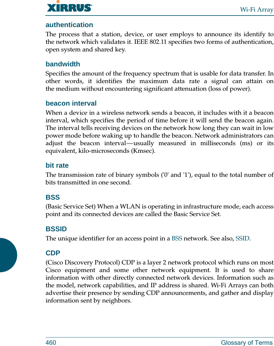 Wi-Fi Array460 Glossary of TermsauthenticationThe process that a station, device, or user employs to announce its identify to the network which validates it. IEEE 802.11 specifies two forms of authentication, open system and shared key.bandwidthSpecifies the amount of the frequency spectrum that is usable for data transfer. In other words, it identifies the maximum data rate a signal can attain on the medium without encountering significant attenuation (loss of power).beacon intervalWhen a device in a wireless network sends a beacon, it includes with it a beacon interval, which specifies the period of time before it will send the beacon again. The interval tells receiving devices on the network how long they can wait in low power mode before waking up to handle the beacon. Network administrators can adjust the beacon interval — usually measured in milliseconds (ms) or its equivalent, kilo-microseconds (Kmsec).bit rateThe transmission rate of binary symbols (&apos;0&apos; and &apos;1&apos;), equal to the total number of bits transmitted in one second.BSS(Basic Service Set) When a WLAN is operating in infrastructure mode, each access point and its connected devices are called the Basic Service Set.BSSIDThe unique identifier for an access point in a BSS network. See also, SSID.CDP(Cisco Discovery Protocol) CDP is a layer 2 network protocol which runs on most Cisco equipment and some other network equipment. It is used to share information with other directly connected network devices. Information such as the model, network capabilities, and IP address is shared. Wi-Fi Arrays can both advertise their presence by sending CDP announcements, and gather and display information sent by neighbors.