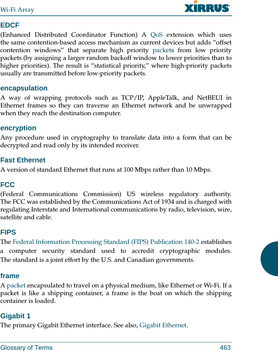Wi-Fi ArrayGlossary of Terms 463EDCF(Enhanced Distributed Coordinator Function) A QoS extension which uses the same contention-based access mechanism as current devices but adds “offset contention windows” that separate high priority packets from low priority packets (by assigning a larger random backoff window to lower priorities than to higher priorities). The result is “statistical priority,” where high-priority packets usually are transmitted before low-priority packets.encapsulationA way of wrapping protocols such as TCP/IP, AppleTalk, and NetBEUI in Ethernet frames so they can traverse an Ethernet network and be unwrapped when they reach the destination computer.encryptionAny procedure used in cryptography to translate data into a form that can be decrypted and read only by its intended receiver.Fast EthernetA version of standard Ethernet that runs at 100 Mbps rather than 10 Mbps.FCC(Federal Communications Commission) US wireless regulatory authority. The FCC was established by the Communications Act of 1934 and is charged with regulating Interstate and International communications by radio, television, wire, satellite and cable.FIPSThe Federal Information Processing Standard (FIPS) Publication 140-2 establishes a computer security standard used to accredit cryptographic modules. The standard is a joint effort by the U.S. and Canadian governments. frameA packet encapsulated to travel on a physical medium, like Ethernet or Wi-Fi. If a packet is like a shipping container, a frame is the boat on which the shipping container is loaded. Gigabit 1The primary Gigabit Ethernet interface. See also, Gigabit Ethernet.