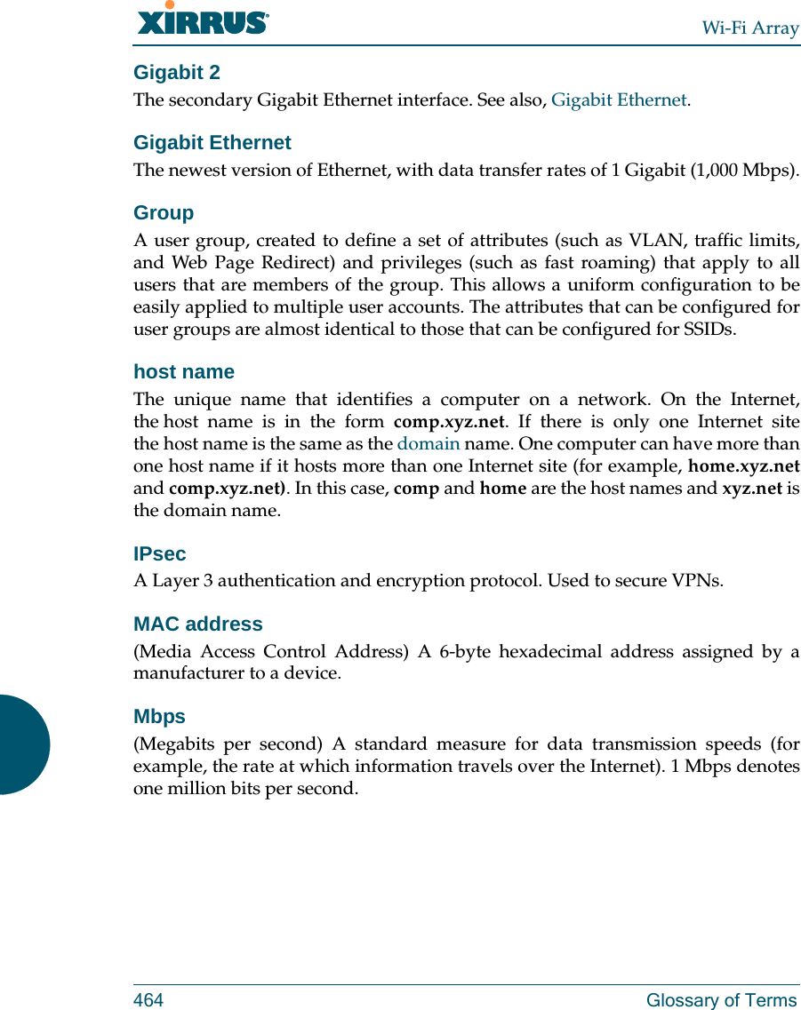 Wi-Fi Array464 Glossary of TermsGigabit 2The secondary Gigabit Ethernet interface. See also, Gigabit Ethernet.Gigabit EthernetThe newest version of Ethernet, with data transfer rates of 1 Gigabit (1,000 Mbps).GroupA user group, created to define a set of attributes (such as VLAN, traffic limits, and Web Page Redirect) and privileges (such as fast roaming) that apply to all users that are members of the group. This allows a uniform configuration to be easily applied to multiple user accounts. The attributes that can be configured for user groups are almost identical to those that can be configured for SSIDs. host nameThe unique name that identifies a computer on a network. On the Internet, the host name is in the form comp.xyz.net. If there is only one Internet site the host name is the same as the domain name. One computer can have more than one host name if it hosts more than one Internet site (for example, home.xyz.netand comp.xyz.net). In this case, comp and home are the host names and xyz.net is the domain name.IPsecA Layer 3 authentication and encryption protocol. Used to secure VPNs.MAC address(Media Access Control Address) A 6-byte hexadecimal address assigned by a manufacturer to a device.Mbps(Megabits per second) A standard measure for data transmission speeds (for example, the rate at which information travels over the Internet). 1 Mbps denotes one million bits per second.