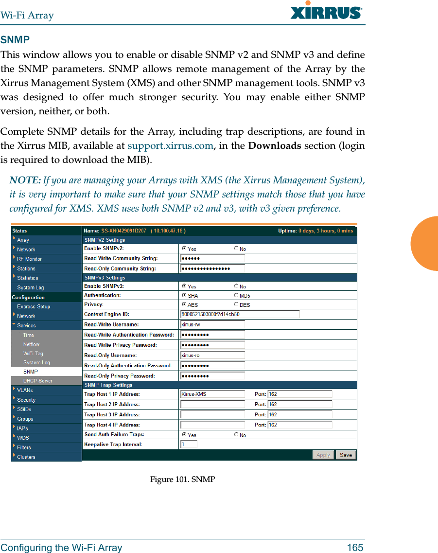 Wi-Fi ArrayConfiguring the Wi-Fi Array 165SNMPThis window allows you to enable or disable SNMP v2 and SNMP v3 and define the SNMP parameters. SNMP allows remote management of the Array by the Xirrus Management System (XMS) and other SNMP management tools. SNMP v3 was designed to offer much stronger security. You may enable either SNMP version, neither, or both. Complete SNMP details for the Array, including trap descriptions, are found in the Xirrus MIB, available at support.xirrus.com, in the Downloads section (login is required to download the MIB). NOTE: If you are managing your Arrays with XMS (the Xirrus Management System), it is very important to make sure that your SNMP settings match those that you have configured for XMS. XMS uses both SNMP v2 and v3, with v3 given preference. Figure 101. SNMP 