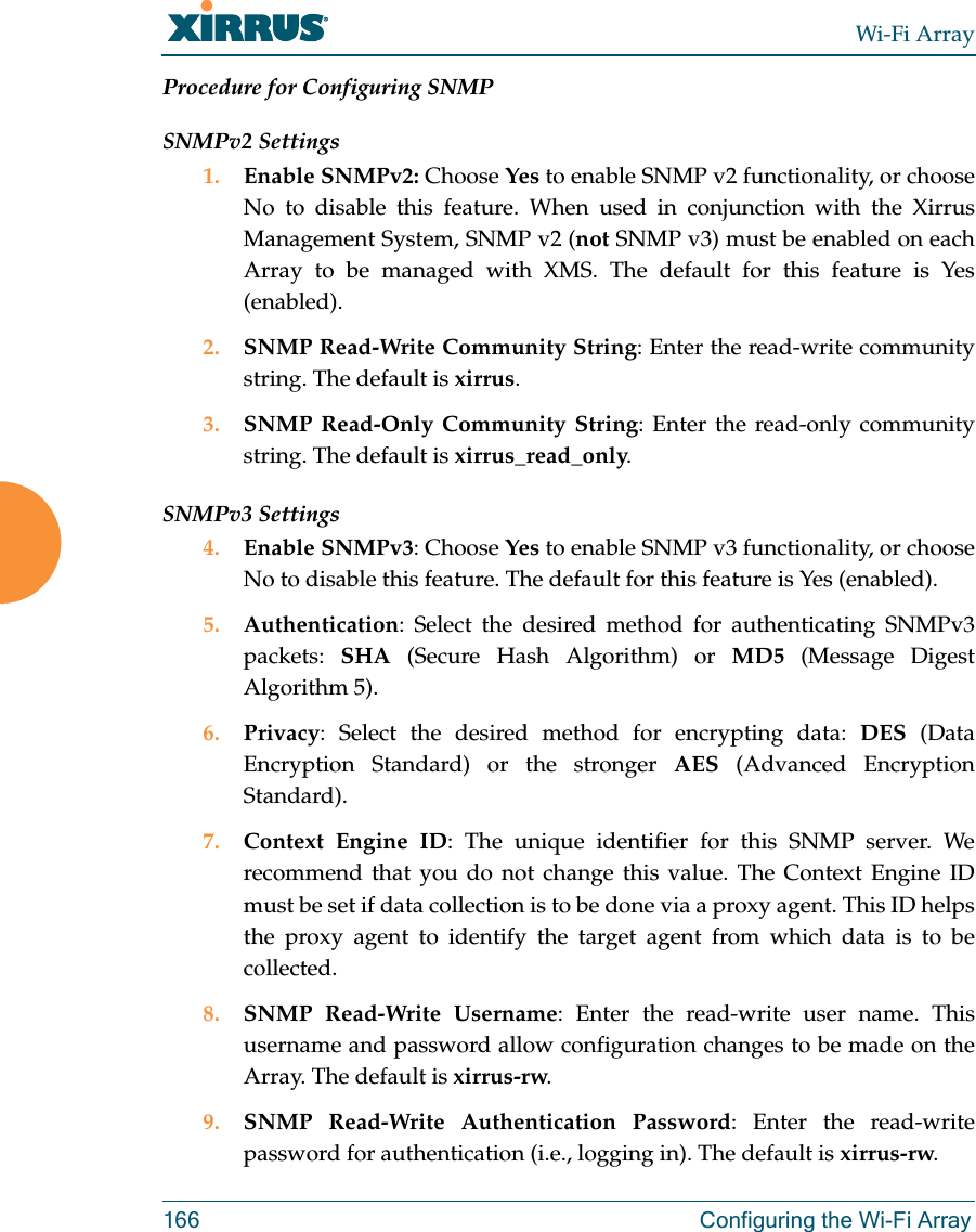 Wi-Fi Array166 Configuring the Wi-Fi ArrayProcedure for Configuring SNMPSNMPv2 Settings 1. Enable SNMPv2: Choose Yes to enable SNMP v2 functionality, or choose No to disable this feature. When used in conjunction with the Xirrus Management System, SNMP v2 (not SNMP v3) must be enabled on each Array to be managed with XMS. The default for this feature is Yes (enabled).2. SNMP Read-Write Community String: Enter the read-write community string. The default is xirrus.3. SNMP Read-Only Community String: Enter the read-only community string. The default is xirrus_read_only.SNMPv3 Settings 4. Enable SNMPv3: Choose Yes to enable SNMP v3 functionality, or choose No to disable this feature. The default for this feature is Yes (enabled). 5. Authentication: Select the desired method for authenticating SNMPv3 packets:  SHA (Secure Hash Algorithm) or MD5 (Message Digest Algorithm 5).6. Privacy: Select the desired method for encrypting data: DES (Data Encryption Standard) or the stronger AES (Advanced Encryption Standard).7. Context Engine ID: The unique identifier for this SNMP server. We recommend that you do not change this value. The Context Engine ID must be set if data collection is to be done via a proxy agent. This ID helps the proxy agent to identify the target agent from which data is to be collected. 8. SNMP Read-Write Username: Enter the read-write user name. This username and password allow configuration changes to be made on the Array. The default is xirrus-rw.9. SNMP Read-Write Authentication Password: Enter the read-write password for authentication (i.e., logging in). The default is xirrus-rw. 