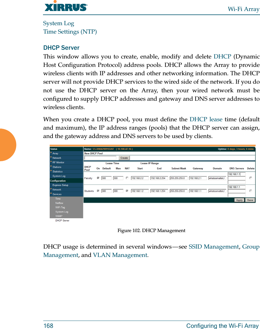 Wi-Fi Array168 Configuring the Wi-Fi ArraySystem LogTime Settings (NTP)DHCP ServerThis window allows you to create, enable, modify and delete DHCP (Dynamic Host Configuration Protocol) address pools. DHCP allows the Array to provide wireless clients with IP addresses and other networking information. The DHCP server will not provide DHCP services to the wired side of the network. If you do not use the DHCP server on the Array, then your wired network must be configured to supply DHCP addresses and gateway and DNS server addresses to wireless clients.When you create a DHCP pool, you must define the DHCP lease time (default and maximum), the IP address ranges (pools) that the DHCP server can assign, and the gateway address and DNS servers to be used by clients. Figure 102. DHCP ManagementDHCP usage is determined in several windows — see SSID Management, Group Management, and VLAN Management. 