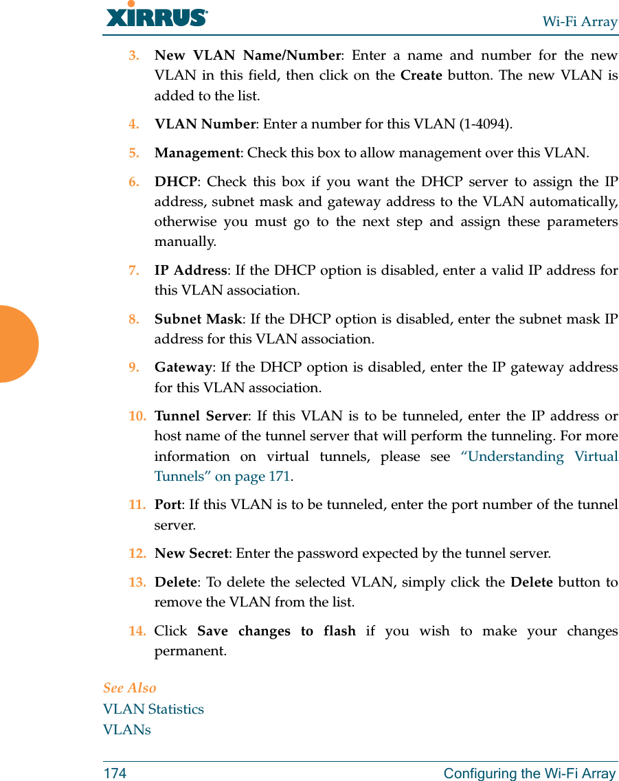 Wi-Fi Array174 Configuring the Wi-Fi Array3. New VLAN Name/Number: Enter a name and number for the new VLAN in this field, then click on the Create button. The new VLAN is added to the list.4. VLAN Number: Enter a number for this VLAN (1-4094).5. Management: Check this box to allow management over this VLAN.6. DHCP: Check this box if you want the DHCP server to assign the IP address, subnet mask and gateway address to the VLAN automatically, otherwise you must go to the next step and assign these parameters manually.7. IP Address: If the DHCP option is disabled, enter a valid IP address for this VLAN association.8. Subnet Mask: If the DHCP option is disabled, enter the subnet mask IP address for this VLAN association.9. Gateway: If the DHCP option is disabled, enter the IP gateway address for this VLAN association.10. Tunnel Server: If this VLAN is to be tunneled, enter the IP address or host name of the tunnel server that will perform the tunneling. For more information on virtual tunnels, please see “Understanding Virtual Tunnels” on page 171. 11. Port: If this VLAN is to be tunneled, enter the port number of the tunnel server. 12. New Secret: Enter the password expected by the tunnel server.13. Delete: To delete the selected VLAN, simply click the Delete button to remove the VLAN from the list.14. Click  Save changes to flash if you wish to make your changes permanent.See AlsoVLAN StatisticsVLANs