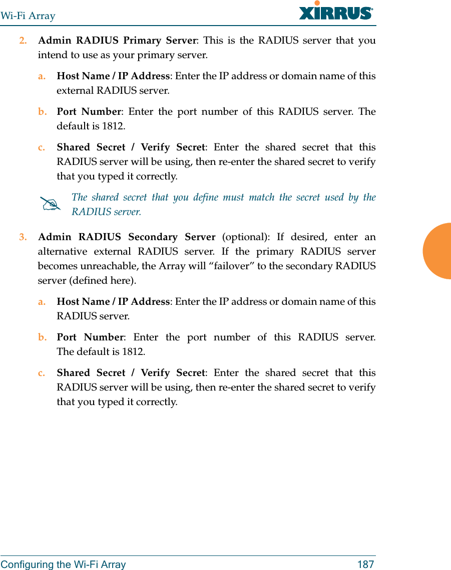 Wi-Fi ArrayConfiguring the Wi-Fi Array 1872. Admin RADIUS Primary Server: This is the RADIUS server that you intend to use as your primary server.a. Host Name / IP Address: Enter the IP address or domain name of this external RADIUS server.b. Port Number: Enter the port number of this RADIUS server. The default is 1812.c. Shared Secret / Verify Secret: Enter the shared secret that this RADIUS server will be using, then re-enter the shared secret to verify that you typed it correctly.3. Admin RADIUS Secondary Server (optional): If desired, enter an alternative external RADIUS server. If the primary RADIUS server becomes unreachable, the Array will “failover” to the secondary RADIUS server (defined here).a. Host Name / IP Address: Enter the IP address or domain name of this RADIUS server.b. Port Number: Enter the port number of this RADIUS server. The default is 1812.c. Shared Secret / Verify Secret: Enter the shared secret that this RADIUS server will be using, then re-enter the shared secret to verify that you typed it correctly.The shared secret that you define must match the secret used by the RADIUS server.