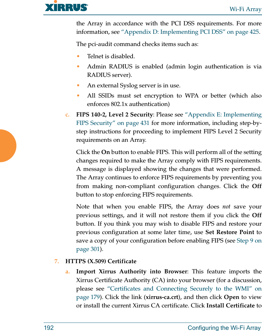 Wi-Fi Array192 Configuring the Wi-Fi Arraythe Array in accordance with the PCI DSS requirements. For more information, see “Appendix D: Implementing PCI DSS” on page 425.The pci-audit command checks items such as: •Telnet is disabled.•Admin RADIUS is enabled (admin login authentication is via RADIUS server).•An external Syslog server is in use. •All SSIDs must set encryption to WPA or better (which also enforces 802.1x authentication)c. FIPS 140-2, Level 2 Security: Please see “Appendix E: Implementing FIPS Security” on page 431 for more information, including step-by-step instructions for proceeding to implement FIPS Level 2 Security requirements on an Array.Click the On button to enable FIPS. This will perform all of the setting changes required to make the Array comply with FIPS requirements. A message is displayed showing the changes that were performed. The Array continues to enforce FIPS requirements by preventing you from making non-compliant configuration changes. Click the Offbutton to stop enforcing FIPS requirements. Note that when you enable FIPS, the Array does not save your previous settings, and it will not restore them if you click the Offbutton. If you think you may wish to disable FIPS and restore your previous configuration at some later time, use Set Restore Point to save a copy of your configuration before enabling FIPS (see Step 9 on page 301). 7. HTTPS (X.509) Certificatea. Import Xirrus Authority into Browser: This feature imports the Xirrus Certificate Authority (CA) into your browser (for a discussion, please see “Certificates and Connecting Securely to the WMI” on page 179). Click the link (xirrus-ca.crt), and then click Open to view or install the current Xirrus CA certificate. Click Install Certificate to 