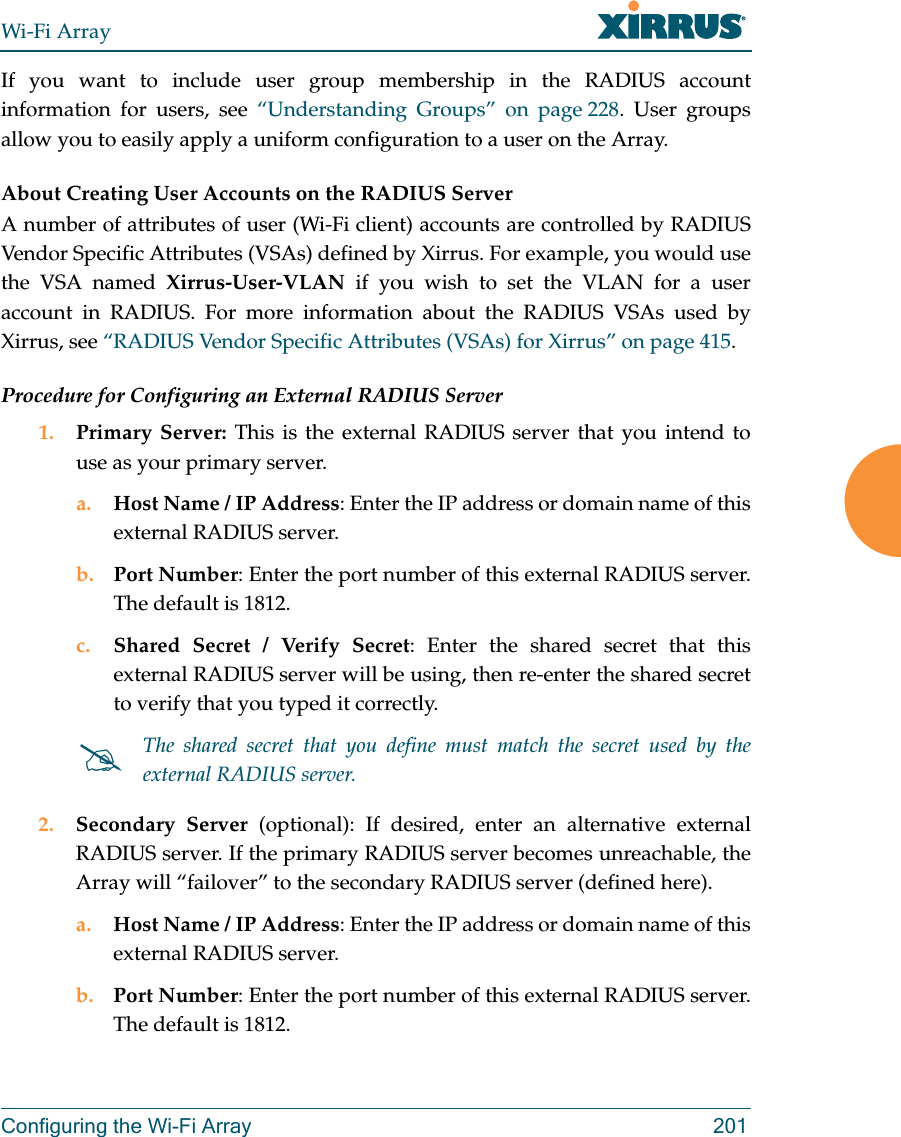 Wi-Fi ArrayConfiguring the Wi-Fi Array 201If you want to include user group membership in the RADIUS account information for users, see “Understanding Groups” on page 228. User groups allow you to easily apply a uniform configuration to a user on the Array. About Creating User Accounts on the RADIUS Server A number of attributes of user (Wi-Fi client) accounts are controlled by RADIUS Vendor Specific Attributes (VSAs) defined by Xirrus. For example, you would use the VSA named Xirrus-User-VLAN if you wish to set the VLAN for a user account in RADIUS. For more information about the RADIUS VSAs used by Xirrus, see “RADIUS Vendor Specific Attributes (VSAs) for Xirrus” on page 415. Procedure for Configuring an External RADIUS Server1. Primary Server: This is the external RADIUS server that you intend to use as your primary server.a. Host Name / IP Address: Enter the IP address or domain name of this external RADIUS server.b. Port Number: Enter the port number of this external RADIUS server. The default is 1812.c. Shared Secret / Verify Secret: Enter the shared secret that this external RADIUS server will be using, then re-enter the shared secret to verify that you typed it correctly.2. Secondary Server (optional): If desired, enter an alternative external RADIUS server. If the primary RADIUS server becomes unreachable, the Array will “failover” to the secondary RADIUS server (defined here).a. Host Name / IP Address: Enter the IP address or domain name of this external RADIUS server.b. Port Number: Enter the port number of this external RADIUS server. The default is 1812.The shared secret that you define must match the secret used by the external RADIUS server.