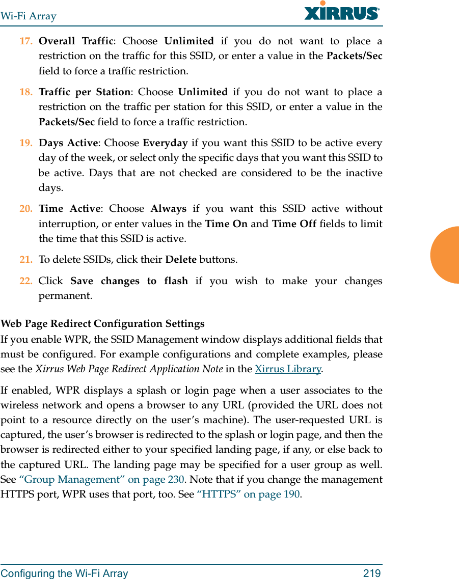 Wi-Fi ArrayConfiguring the Wi-Fi Array 21917. Overall Traffic: Choose Unlimited if you do not want to place a restriction on the traffic for this SSID, or enter a value in the Packets/Secfield to force a traffic restriction.18. Traffic per Station: Choose Unlimited if you do not want to place a restriction on the traffic per station for this SSID, or enter a value in the Packets/Sec field to force a traffic restriction.19. Days Active: Choose Everyday if you want this SSID to be active every day of the week, or select only the specific days that you want this SSID to be active. Days that are not checked are considered to be the inactive days.20. Time Active: Choose Always if you want this SSID active without interruption, or enter values in the Time On and Time Off fields to limit the time that this SSID is active. 21. To delete SSIDs, click their Delete buttons.22. Click  Save changes to flash if you wish to make your changes permanent. Web Page Redirect Configuration Settings If you enable WPR, the SSID Management window displays additional fields that must be configured. For example configurations and complete examples, please see the Xirrus Web Page Redirect Application Note in the Xirrus Library. If enabled, WPR displays a splash or login page when a user associates to the wireless network and opens a browser to any URL (provided the URL does not point to a resource directly on the user’s machine). The user-requested URL is captured, the user’s browser is redirected to the splash or login page, and then the browser is redirected either to your specified landing page, if any, or else back to the captured URL. The landing page may be specified for a user group as well. See “Group Management” on page 230. Note that if you change the management HTTPS port, WPR uses that port, too. See “HTTPS” on page 190. 