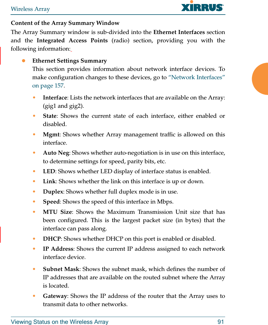 Wireless ArrayViewing Status on the Wireless Array 91Content of the Array Summary WindowThe Array Summary window is sub-divided into the Ethernet Interfaces section and the Integrated Access Points (radio) section, providing you with the following information: Ethernet Settings SummaryThis section provides information about network interface devices. To make configuration changes to these devices, go to “Network Interfaces” on page 157.•Interface: Lists the network interfaces that are available on the Array: (gig1 and gig2).•State: Shows the current state of each interface, either enabled or disabled.•Mgmt: Shows whether Array management traffic is allowed on this interface.•Auto Neg: Shows whether auto-negotiation is in use on this interface, to determine settings for speed, parity bits, etc.•LED: Shows whether LED display of interface status is enabled.•Link: Shows whether the link on this interface is up or down. •Duplex: Shows whether full duplex mode is in use.•Speed: Shows the speed of this interface in Mbps.•MTU Size: Shows the Maximum Transmission Unit size that has been configured. This is the largest packet size (in bytes) that the interface can pass along.•DHCP: Shows whether DHCP on this port is enabled or disabled.•IP Address: Shows the current IP address assigned to each network interface device.•Subnet Mask: Shows the subnet mask, which defines the number of IP addresses that are available on the routed subnet where the Array is located.•Gateway: Shows the IP address of the router that the Array uses to transmit data to other networks.