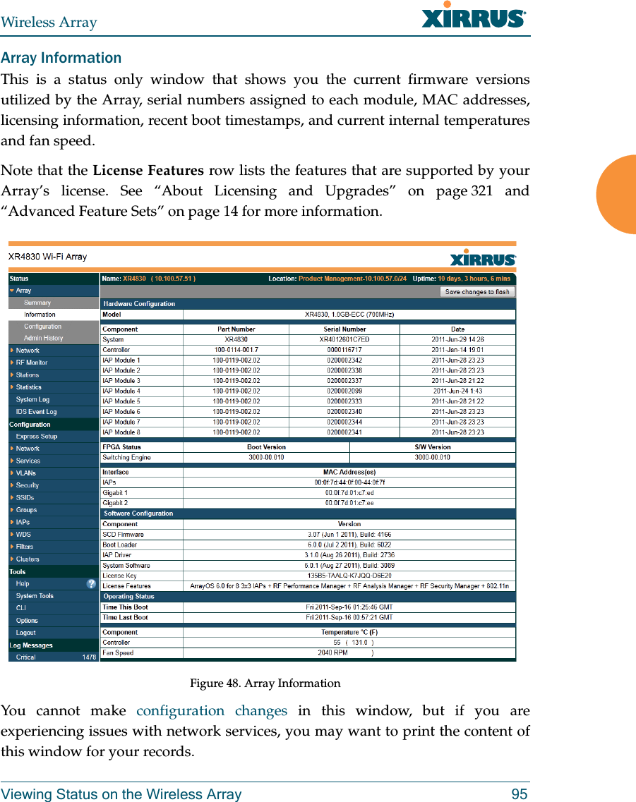 Wireless ArrayViewing Status on the Wireless Array 95Array InformationThis is a status only window that shows you the current firmware versions utilized by the Array, serial numbers assigned to each module, MAC addresses, licensing information, recent boot timestamps, and current internal temperatures and fan speed.Note that the License Features row lists the features that are supported by your Array’s license. See “About Licensing and Upgrades” on page 321 and “Advanced Feature Sets” on page 14 for more information.Figure 48. Array InformationYou cannot make configuration changes in this window, but if you are experiencing issues with network services, you may want to print the content of this window for your records.