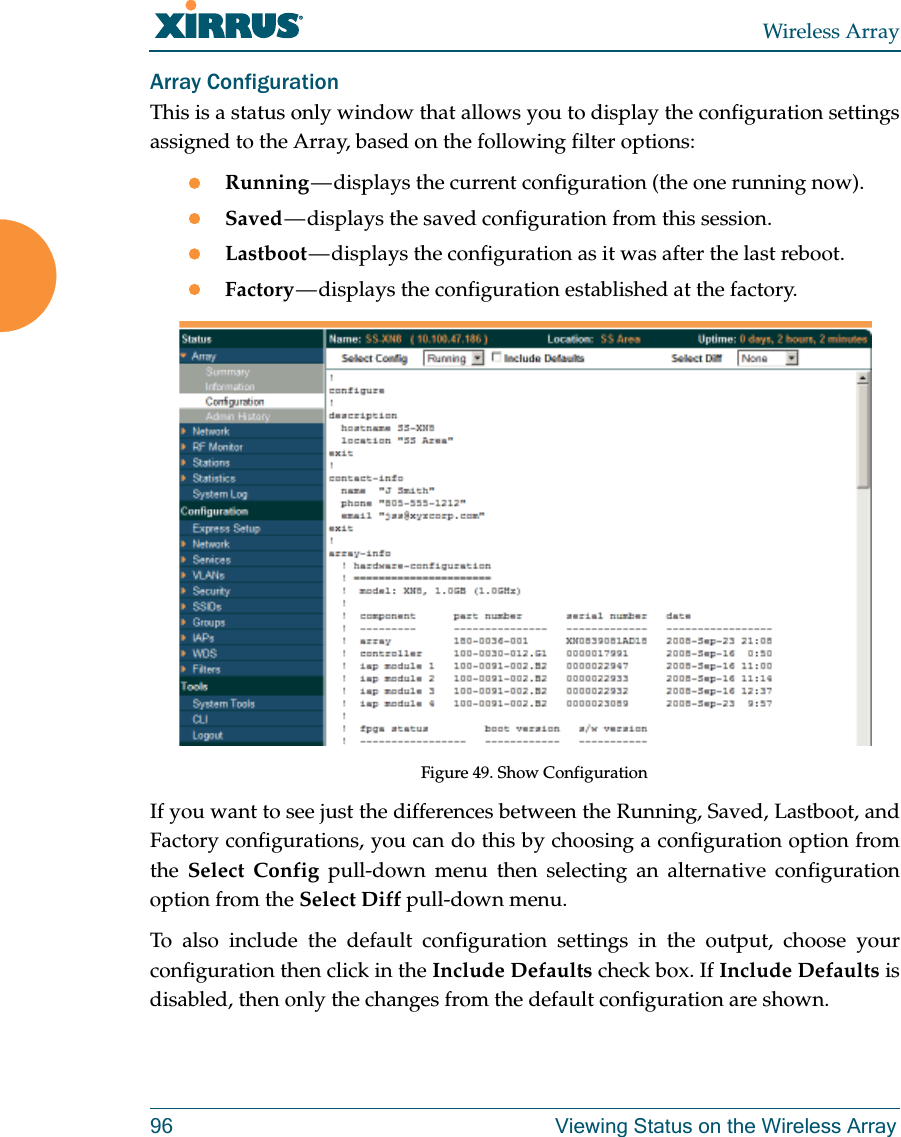Wireless Array96 Viewing Status on the Wireless ArrayArray ConfigurationThis is a status only window that allows you to display the configuration settings assigned to the Array, based on the following filter options: Running — displays the current configuration (the one running now).Saved — displays the saved configuration from this session.Lastboot — displays the configuration as it was after the last reboot.Factory — displays the configuration established at the factory.Figure 49. Show ConfigurationIf you want to see just the differences between the Running, Saved, Lastboot, and Factory configurations, you can do this by choosing a configuration option from the  Select Config pull-down menu then selecting an alternative configuration option from the Select Diff pull-down menu.To also include the default configuration settings in the output, choose your configuration then click in the Include Defaults check box. If Include Defaults is disabled, then only the changes from the default configuration are shown. 