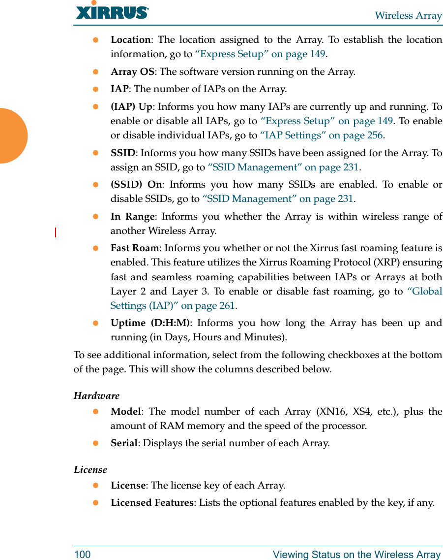 Wireless Array100 Viewing Status on the Wireless ArrayLocation: The location assigned to the Array. To establish the location information, go to “Express Setup” on page 149.Array OS: The software version running on the Array.IAP: The number of IAPs on the Array.(IAP) Up: Informs you how many IAPs are currently up and running. To enable or disable all IAPs, go to “Express Setup” on page 149. To enable or disable individual IAPs, go to “IAP Settings” on page 256.SSID: Informs you how many SSIDs have been assigned for the Array. To assign an SSID, go to “SSID Management” on page 231.(SSID) On: Informs you how many SSIDs are enabled. To enable or disable SSIDs, go to “SSID Management” on page 231.In Range: Informs you whether the Array is within wireless range of another Wireless Array.Fast Roam: Informs you whether or not the Xirrus fast roaming feature is enabled. This feature utilizes the Xirrus Roaming Protocol (XRP) ensuring fast and seamless roaming capabilities between IAPs or Arrays at both Layer 2 and Layer 3. To enable or disable fast roaming, go to “Global Settings (IAP)” on page 261.Uptime (D:H:M): Informs you how long the Array has been up and running (in Days, Hours and Minutes).To see additional information, select from the following checkboxes at the bottom of the page. This will show the columns described below.HardwareModel: The model number of each Array (XN16, XS4, etc.), plus the amount of RAM memory and the speed of the processor.Serial: Displays the serial number of each Array.LicenseLicense: The license key of each Array.Licensed Features: Lists the optional features enabled by the key, if any.