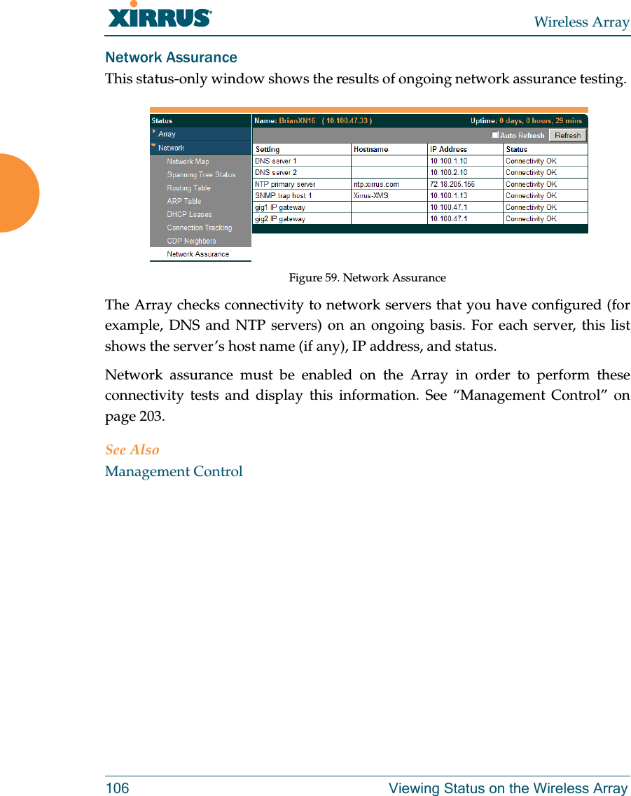 Wireless Array106 Viewing Status on the Wireless ArrayNetwork AssuranceThis status-only window shows the results of ongoing network assurance testing. Figure 59. Network AssuranceThe Array checks connectivity to network servers that you have configured (for example, DNS and NTP servers) on an ongoing basis. For each server, this list shows the server’s host name (if any), IP address, and status. Network assurance must be enabled on the Array in order to perform these connectivity tests and display this information. See “Management Control” on page 203.See AlsoManagement Control