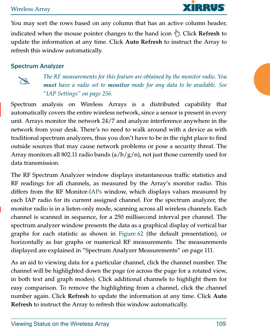 Wireless ArrayViewing Status on the Wireless Array 109You may sort the rows based on any column that has an active column header, indicated when the mouse pointer changes to the hand icon  . Click Refresh to update the information at any time. Click Auto Refresh to instruct the Array to refresh this window automatically.Spectrum Analyzer Spectrum analysis on Wireless Arrays is a distributed capability that automatically covers the entire wireless network, since a sensor is present in every unit. Arrays monitor the network 24/7 and analyze interference anywhere in the network from your desk. There’s no need to walk around with a device as with traditional spectrum analyzers, thus you don’t have to be in the right place to find outside sources that may cause network problems or pose a security threat. The Array monitors all 802.11 radio bands (a/b/g/n), not just those currently used for data transmission. The RF Spectrum Analyzer window displays instantaneous traffic statistics and RF readings for all channels, as measured by the Array’s monitor radio. This differs from the RF Monitor-IAPs window, which displays values measured by each IAP radio for its current assigned channel. For the spectrum analyzer, the monitor radio is in a listen-only mode, scanning across all wireless channels. Each channel is scanned in sequence, for a 250 millisecond interval per channel. The spectrum analyzer window presents the data as a graphical display of vertical bar graphs for each statistic as shown in Figure 62 (the default presentation), or horizontally as bar graphs or numerical RF measurements. The measurements displayed are explained in “Spectrum Analyzer Measurements” on page 111. As an aid to viewing data for a particular channel, click the channel number. The channel will be highlighted down the page (or across the page for a rotated view, in both text and graph modes). Click additional channels to highlight them for easy comparison. To remove the highlighting from a channel, click the channel number again. Click Refresh to update the information at any time. Click Auto Refresh to instruct the Array to refresh this window automatically.The RF measurements for this feature are obtained by the monitor radio. You must have a radio set to monitor mode for any data to be available. See “IAP Settings” on page 256. 