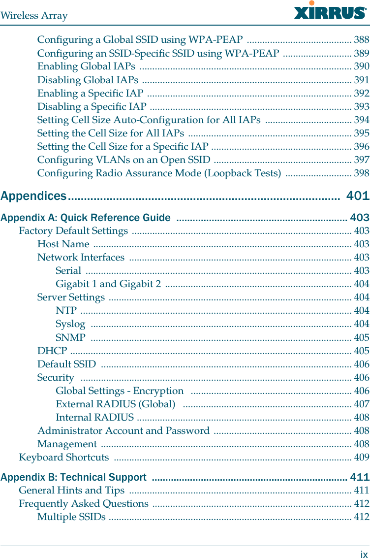 Wireless ArrayixConfiguring a Global SSID using WPA-PEAP ......................................... 388Configuring an SSID-Specific SSID using WPA-PEAP ........................... 389Enabling Global IAPs ................................................................................... 390Disabling Global IAPs .................................................................................. 391Enabling a Specific IAP ................................................................................ 392Disabling a Specific IAP ............................................................................... 393Setting Cell Size Auto-Configuration for All IAPs  .................................. 394Setting the Cell Size for All IAPs ................................................................ 395Setting the Cell Size for a Specific IAP ....................................................... 396Configuring VLANs on an Open SSID ...................................................... 397Configuring Radio Assurance Mode (Loopback Tests) .......................... 398Appendices.....................................................................................  401Appendix A: Quick Reference Guide  ............................................................... 403Factory Default Settings ...................................................................................... 403Host Name ..................................................................................................... 403Network Interfaces  ....................................................................................... 403Serial ........................................................................................................ 403Gigabit 1 and Gigabit 2 ......................................................................... 404Server Settings ............................................................................................... 404NTP .......................................................................................................... 404Syslog ...................................................................................................... 404SNMP ...................................................................................................... 405DHCP .............................................................................................................. 405Default SSID  .................................................................................................. 406Security  .......................................................................................................... 406Global Settings - Encryption   ............................................................... 406External RADIUS (Global)   .................................................................. 407Internal RADIUS .................................................................................... 408Administrator Account and Password ...................................................... 408Management .................................................................................................. 408Keyboard Shortcuts  ............................................................................................. 409Appendix B: Technical Support  ........................................................................ 411General Hints and Tips  ....................................................................................... 411Frequently Asked Questions .............................................................................. 412Multiple SSIDs ............................................................................................... 412