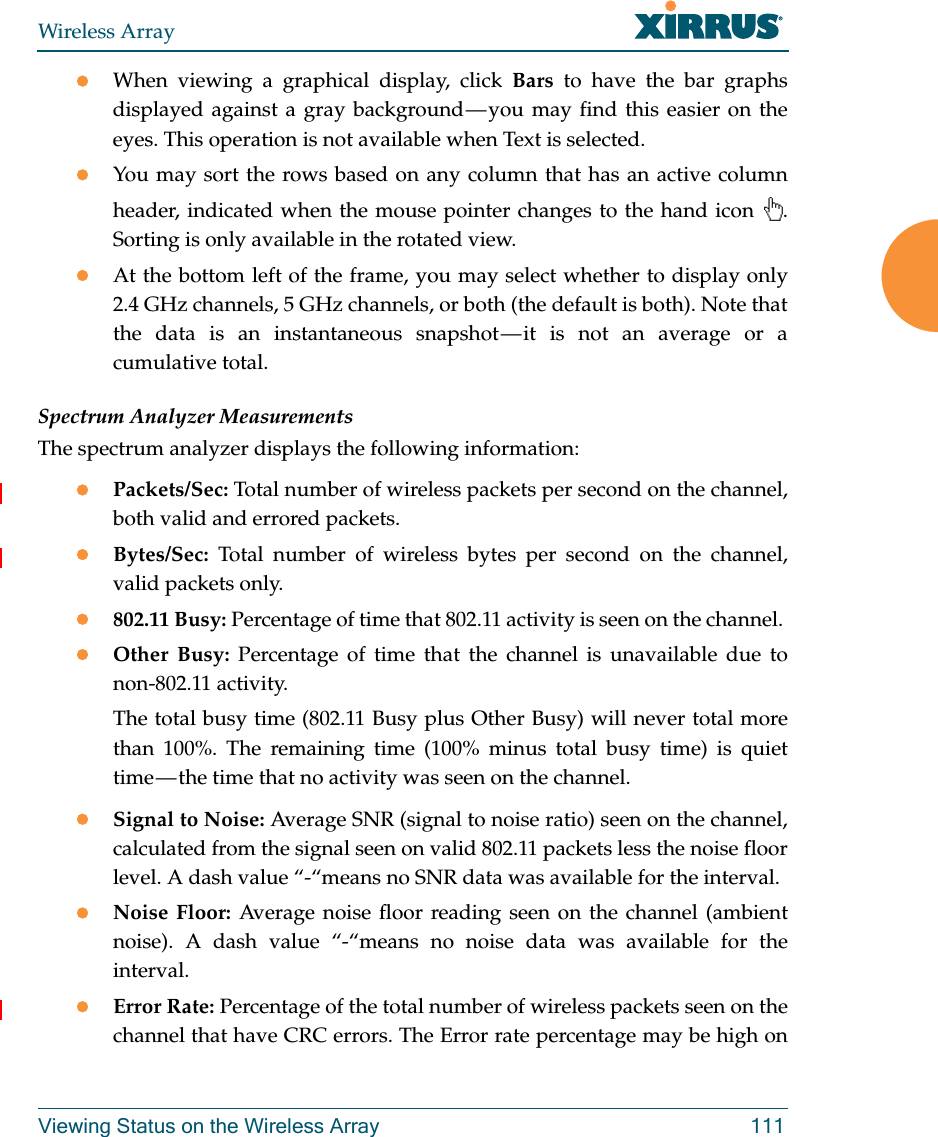 Wireless ArrayViewing Status on the Wireless Array 111When viewing a graphical display, click Bars to have the bar graphs displayed against a gray background — you may find this easier on the eyes. This operation is not available when Text is selected.You may sort the rows based on any column that has an active column header, indicated when the mouse pointer changes to the hand icon  . Sorting is only available in the rotated view. At the bottom left of the frame, you may select whether to display only 2.4 GHz channels, 5 GHz channels, or both (the default is both). Note that the data is an instantaneous snapshot — it is not an average or a cumulative total. Spectrum Analyzer MeasurementsThe spectrum analyzer displays the following information:Packets/Sec: Total number of wireless packets per second on the channel, both valid and errored packets. Bytes/Sec: Total number of wireless bytes per second on the channel, valid packets only.802.11 Busy: Percentage of time that 802.11 activity is seen on the channel. Other Busy: Percentage of time that the channel is unavailable due to non-802.11 activity. The total busy time (802.11 Busy plus Other Busy) will never total more than 100%. The remaining time (100% minus total busy time) is quiet time — the time that no activity was seen on the channel.Signal to Noise: Average SNR (signal to noise ratio) seen on the channel, calculated from the signal seen on valid 802.11 packets less the noise floor level. A dash value “-“means no SNR data was available for the interval.Noise Floor: Average noise floor reading seen on the channel (ambient noise). A dash value “-“means no noise data was available for the interval.Error Rate: Percentage of the total number of wireless packets seen on the channel that have CRC errors. The Error rate percentage may be high on 