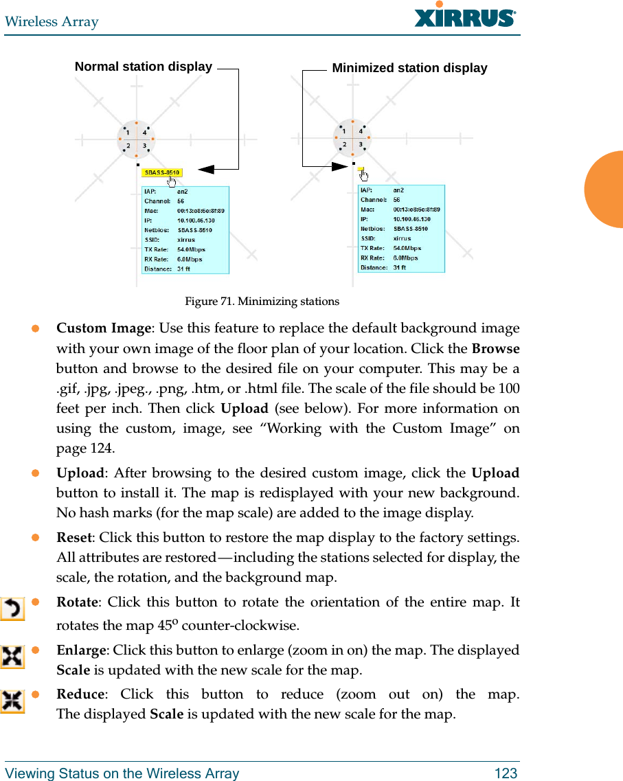 Wireless ArrayViewing Status on the Wireless Array 123Figure 71. Minimizing stations Custom Image: Use this feature to replace the default background image with your own image of the floor plan of your location. Click the Browsebutton and browse to the desired file on your computer. This may be a .gif, .jpg, .jpeg., .png, .htm, or .html file. The scale of the file should be 100 feet per inch. Then click Upload (see below). For more information on using the custom, image, see “Working with the Custom Image” on page 124. Upload: After browsing to the desired custom image, click the Uploadbutton to install it. The map is redisplayed with your new background. No hash marks (for the map scale) are added to the image display. Reset: Click this button to restore the map display to the factory settings. All attributes are restored — including the stations selected for display, the scale, the rotation, and the background map. Rotate: Click this button to rotate the orientation of the entire map. It rotates the map 45o counter-clockwise. Enlarge: Click this button to enlarge (zoom in on) the map. The displayed Scale is updated with the new scale for the map. Reduce: Click this button to reduce (zoom out on) the map. The displayed Scale is updated with the new scale for the map. Normal station display Minimized station display