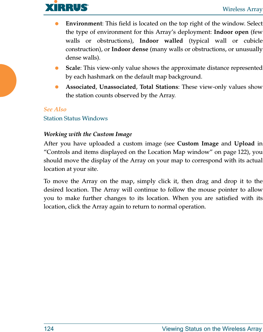 Wireless Array124 Viewing Status on the Wireless ArrayEnvironment: This field is located on the top right of the window. Select the type of environment for this Array’s deployment: Indoor open (few walls or obstructions), Indoor walled (typical wall or cubicle construction), or Indoor dense (many walls or obstructions, or unusually dense walls). Scale: This view-only value shows the approximate distance represented by each hashmark on the default map background. Associated, Unassociated, Total Stations: These view-only values show the station counts observed by the Array. See AlsoStation Status WindowsWorking with the Custom ImageAfter you have uploaded a custom image (see Custom Image and Upload in “Controls and items displayed on the Location Map window” on page 122), you should move the display of the Array on your map to correspond with its actual location at your site. To move the Array on the map, simply click it, then drag and drop it to the desired location. The Array will continue to follow the mouse pointer to allow you to make further changes to its location. When you are satisfied with its location, click the Array again to return to normal operation. 