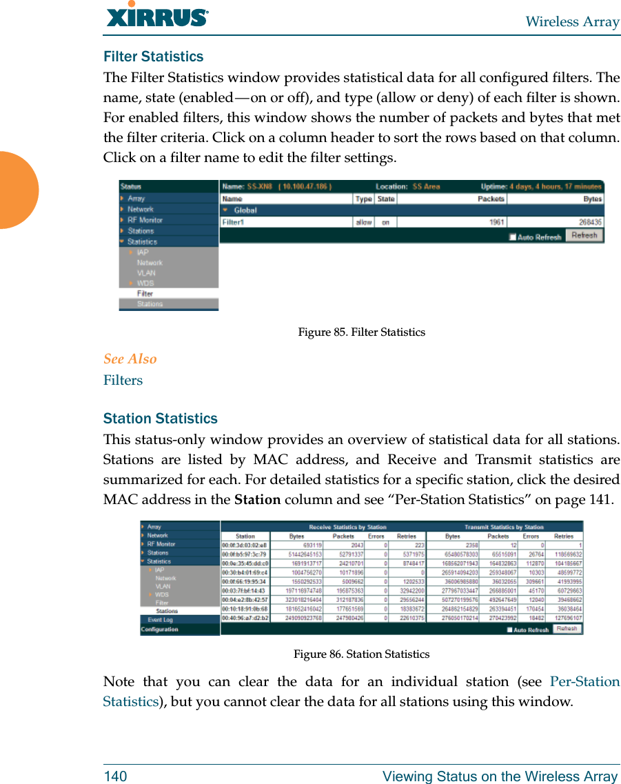 Wireless Array140 Viewing Status on the Wireless ArrayFilter Statistics The Filter Statistics window provides statistical data for all configured filters. The name, state (enabled — on or off), and type (allow or deny) of each filter is shown. For enabled filters, this window shows the number of packets and bytes that met the filter criteria. Click on a column header to sort the rows based on that column. Click on a filter name to edit the filter settings. Figure 85. Filter Statistics See AlsoFiltersStation Statistics This status-only window provides an overview of statistical data for all stations. Stations are listed by MAC address, and Receive and Transmit statistics are summarized for each. For detailed statistics for a specific station, click the desired MAC address in the Station column and see “Per-Station Statistics” on page 141. Figure 86. Station StatisticsNote that you can clear the data for an individual station (see Per-Station Statistics), but you cannot clear the data for all stations using this window. 