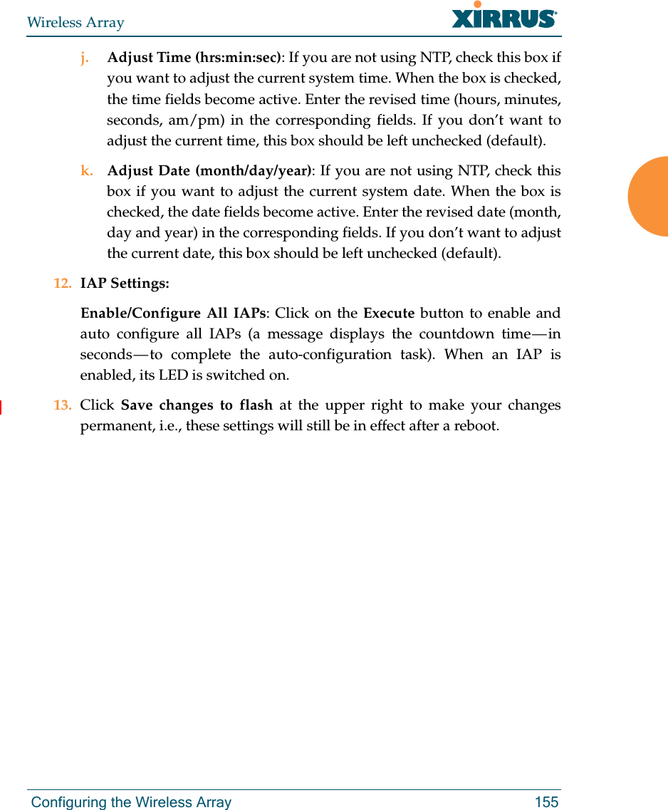 Wireless Array Configuring the Wireless Array 155j. Adjust Time (hrs:min:sec): If you are not using NTP, check this box if you want to adjust the current system time. When the box is checked, the time fields become active. Enter the revised time (hours, minutes, seconds, am/pm) in the corresponding fields. If you don’t want to adjust the current time, this box should be left unchecked (default).k. Adjust Date (month/day/year): If you are not using NTP, check this box if you want to adjust the current system date. When the box is checked, the date fields become active. Enter the revised date (month, day and year) in the corresponding fields. If you don’t want to adjust the current date, this box should be left unchecked (default).12. IAP Settings:Enable/Configure All IAPs: Click on the Execute button to enable and auto configure all IAPs (a message displays the countdown time — in seconds — to complete the auto-configuration task). When an IAP is enabled, its LED is switched on.13. Click  Save changes to flash at the upper right to make your changes permanent, i.e., these settings will still be in effect after a reboot.