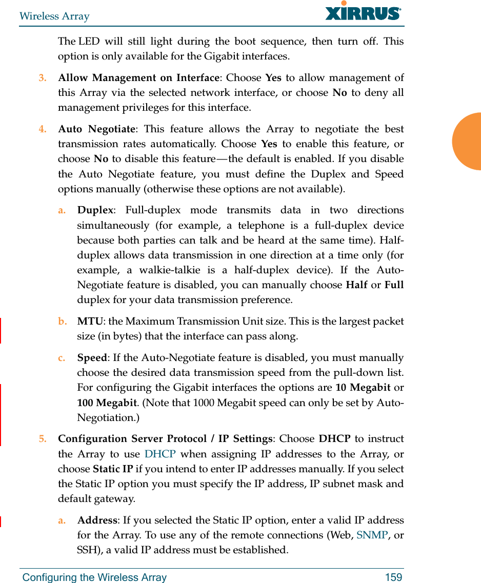 Wireless Array Configuring the Wireless Array 159The LED will still light during the boot sequence, then turn off. This option is only available for the Gigabit interfaces. 3. Allow Management on Interface: Choose Yes to allow management of this Array via the selected network interface, or choose No to deny all management privileges for this interface. 4. Auto Negotiate: This feature allows the Array to negotiate the best transmission rates automatically. Choose Yes to enable this feature, or choose No to disable this feature — the default is enabled. If you disable the Auto Negotiate feature, you must define the Duplex and Speed options manually (otherwise these options are not available).a. Duplex: Full-duplex mode transmits data in two directions simultaneously (for example, a telephone is a full-duplex device because both parties can talk and be heard at the same time). Half-duplex allows data transmission in one direction at a time only (for example, a walkie-talkie is a half-duplex device). If the Auto-Negotiate feature is disabled, you can manually choose Half or Fullduplex for your data transmission preference.b. MTU: the Maximum Transmission Unit size. This is the largest packet size (in bytes) that the interface can pass along.c. Speed: If the Auto-Negotiate feature is disabled, you must manually choose the desired data transmission speed from the pull-down list. For configuring the Gigabit interfaces the options are 10 Megabit or 100 Megabit. (Note that 1000 Megabit speed can only be set by Auto-Negotiation.) 5. Configuration Server Protocol / IP Settings: Choose DHCP to instruct the Array to use DHCP when assigning IP addresses to the Array, or choose Static IP if you intend to enter IP addresses manually. If you select the Static IP option you must specify the IP address, IP subnet mask and default gateway.a. Address: If you selected the Static IP option, enter a valid IP address for the Array. To use any of the remote connections (Web, SNMP, or SSH), a valid IP address must be established.