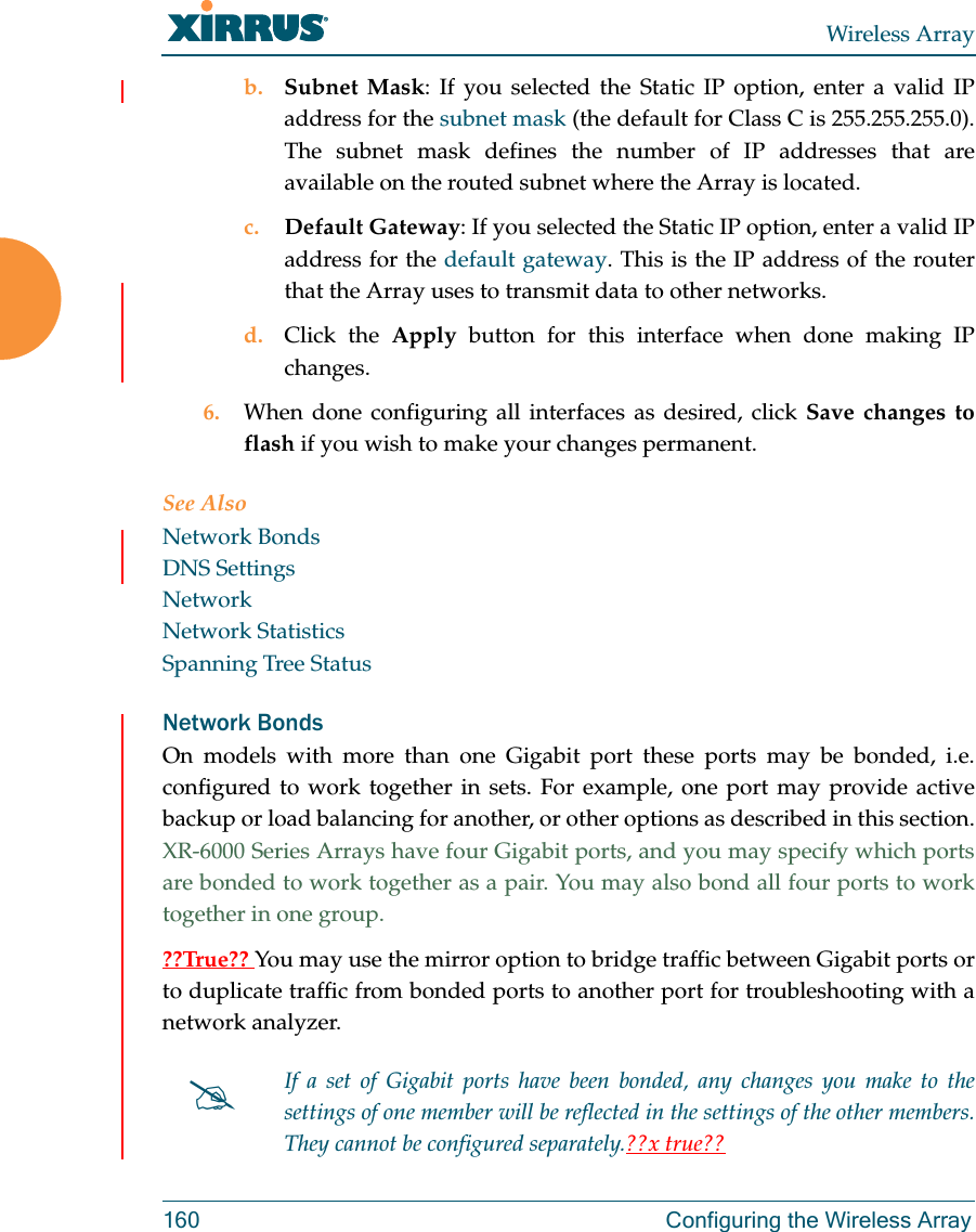 Wireless Array160  Configuring the Wireless Arrayb. Subnet Mask: If you selected the Static IP option, enter a valid IP address for the subnet mask (the default for Class C is 255.255.255.0). The subnet mask defines the number of IP addresses that are available on the routed subnet where the Array is located.c. Default Gateway: If you selected the Static IP option, enter a valid IP address for the default gateway. This is the IP address of the router that the Array uses to transmit data to other networks.d. Click the Apply button for this interface when done making IP changes.6. When done configuring all interfaces as desired, click Save changes to flash if you wish to make your changes permanent. See AlsoNetwork BondsDNS SettingsNetworkNetwork StatisticsSpanning Tree StatusNetwork BondsOn models with more than one Gigabit port these ports may be bonded, i.e. configured to work together in sets. For example, one port may provide active backup or load balancing for another, or other options as described in this section. XR-6000 Series Arrays have four Gigabit ports, and you may specify which ports are bonded to work together as a pair. You may also bond all four ports to work together in one group.??True?? You may use the mirror option to bridge traffic between Gigabit ports or to duplicate traffic from bonded ports to another port for troubleshooting with a network analyzer.If a set of Gigabit ports have been bonded, any changes you make to the settings of one member will be reflected in the settings of the other members. They cannot be configured separately.??x true??