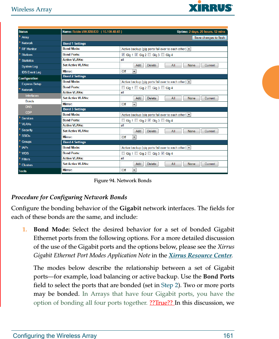 Wireless Array Configuring the Wireless Array 161Figure 94. Network BondsProcedure for Configuring Network BondsConfigure the bonding behavior of the Gigabit network interfaces. The fields for each of these bonds are the same, and include:1. Bond Mode: Select the desired behavior for a set of bonded Gigabit Ethernet ports from the following options. For a more detailed discussion of the use of the Gigabit ports and the options below, please see the Xirrus Gigabit Ethernet Port Modes Application Note in the Xirrus Resource Center. The modes below describe the relationship between a set of Gigabit ports—for example, load balancing or active backup. Use the Bond Portsfield to select the ports that are bonded (set in Step 2). Two or more ports may be bonded. In Arrays that have four Gigabit ports, you have the option of bonding all four ports together. ??True?? In this discussion, we 