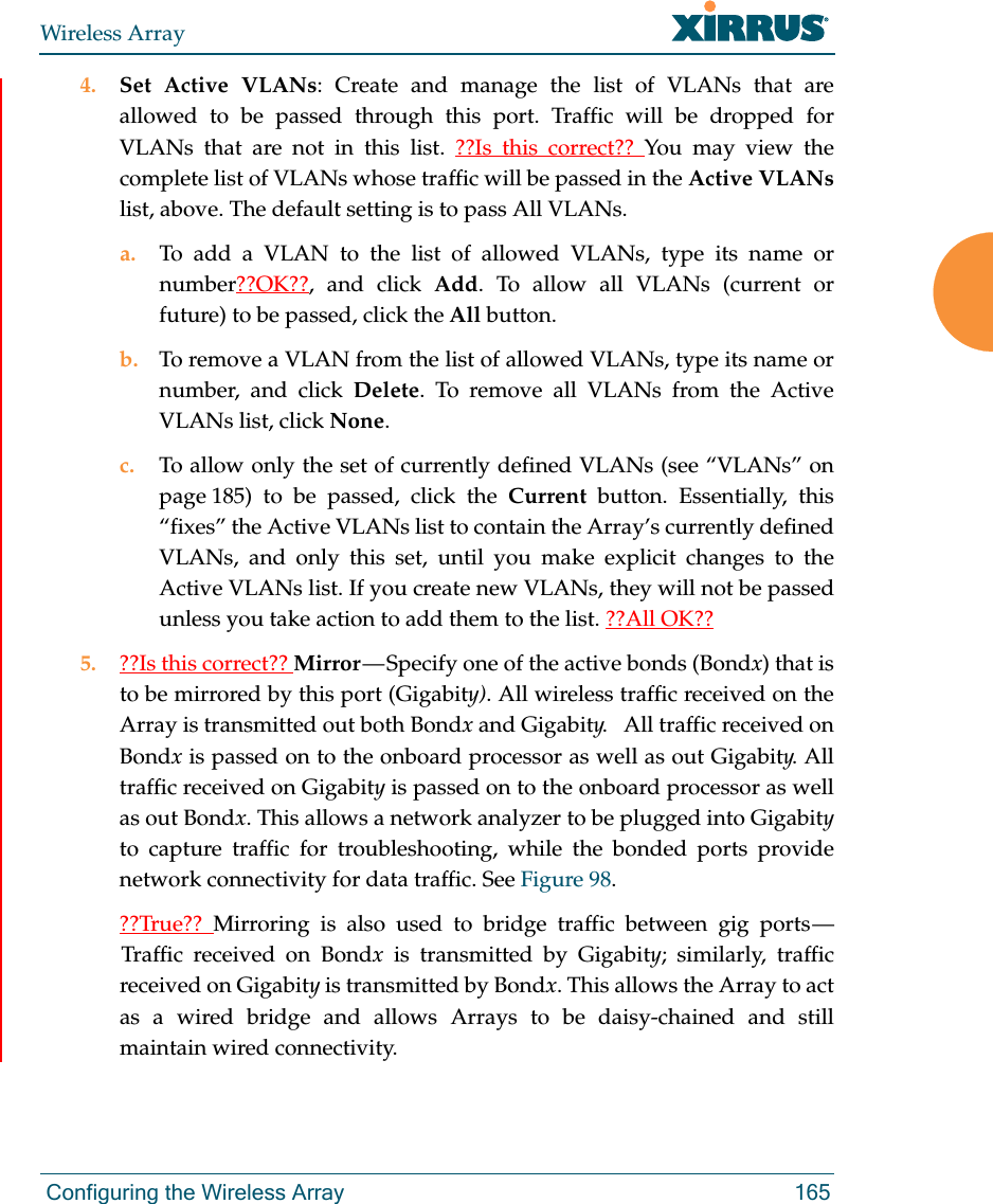 Wireless Array Configuring the Wireless Array 1654. Set Active VLANs: Create and manage the list of VLANs that are allowed to be passed through this port. Traffic will be dropped for VLANs that are not in this list. ??Is this correct?? You may view the complete list of VLANs whose traffic will be passed in the Active VLANs list, above. The default setting is to pass All VLANs. a. To add a VLAN to the list of allowed VLANs, type its name or number??OK??, and click Add. To allow all VLANs (current or future) to be passed, click the All button. b. To remove a VLAN from the list of allowed VLANs, type its name or number, and click Delete. To remove all VLANs from the Active VLANs list, click None. c. To allow only the set of currently defined VLANs (see “VLANs” on page 185) to be passed, click the Current button. Essentially, this “fixes” the Active VLANs list to contain the Array’s currently defined VLANs, and only this set, until you make explicit changes to the Active VLANs list. If you create new VLANs, they will not be passed unless you take action to add them to the list. ??All OK??5. ??Is this correct?? Mirror — Specify one of the active bonds (Bondx) that is to be mirrored by this port (Gigabity). All wireless traffic received on the Array is transmitted out both Bondx and Gigabity.   All traffic received on Bondx is passed on to the onboard processor as well as out Gigabity. All traffic received on Gigabity is passed on to the onboard processor as well as out Bondx. This allows a network analyzer to be plugged into Gigabityto capture traffic for troubleshooting, while the bonded ports provide network connectivity for data traffic. See Figure 98. ??True??  Mirroring is also used to bridge traffic between gig ports — Traffic received on Bondx is transmitted by Gigabity; similarly, traffic received on Gigabity is transmitted by Bondx. This allows the Array to act as a wired bridge and allows Arrays to be daisy-chained and still maintain wired connectivity. 