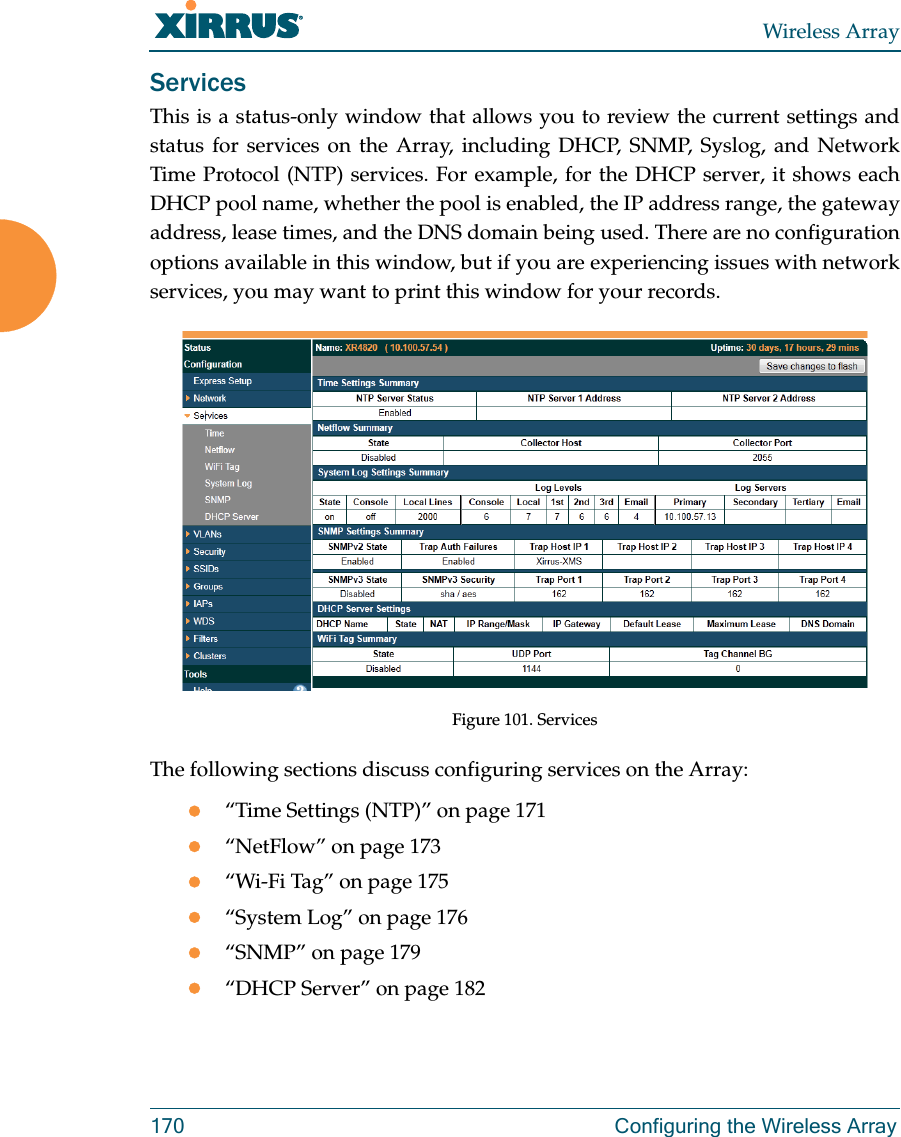 Wireless Array170  Configuring the Wireless ArrayServicesThis is a status-only window that allows you to review the current settings and status for services on the Array, including DHCP, SNMP, Syslog, and Network Time Protocol (NTP) services. For example, for the DHCP server, it shows each DHCP pool name, whether the pool is enabled, the IP address range, the gateway address, lease times, and the DNS domain being used. There are no configuration options available in this window, but if you are experiencing issues with network services, you may want to print this window for your records.Figure 101. Services The following sections discuss configuring services on the Array:“Time Settings (NTP)” on page 171“NetFlow” on page 173“Wi-Fi Tag” on page 175“System Log” on page 176“SNMP” on page 179“DHCP Server” on page 182