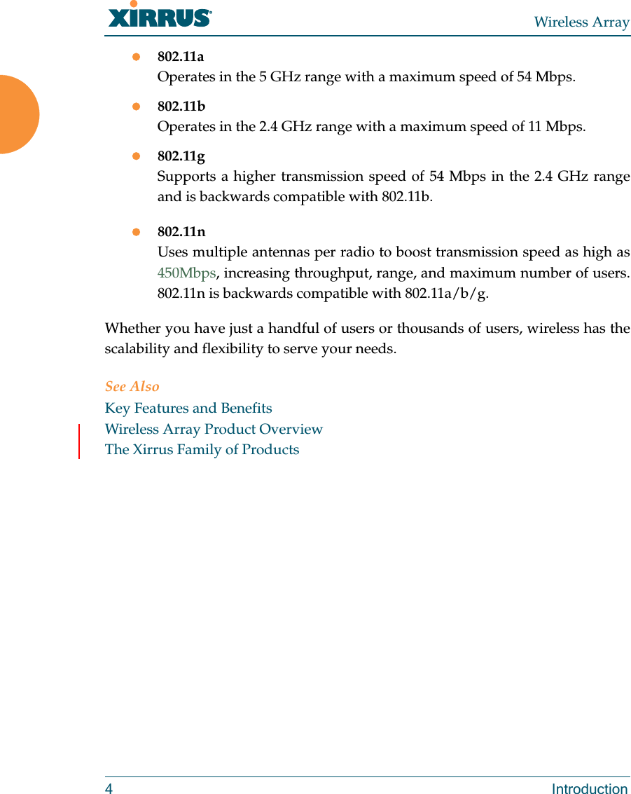 Wireless Array4 Introduction802.11aOperates in the 5 GHz range with a maximum speed of 54 Mbps.802.11bOperates in the 2.4 GHz range with a maximum speed of 11 Mbps. 802.11gSupports a higher transmission speed of 54 Mbps in the 2.4 GHz range and is backwards compatible with 802.11b.802.11nUses multiple antennas per radio to boost transmission speed as high as450Mbps, increasing throughput, range, and maximum number of users. 802.11n is backwards compatible with 802.11a/b/g.Whether you have just a handful of users or thousands of users, wireless has the scalability and flexibility to serve your needs.See AlsoKey Features and BenefitsWireless Array Product OverviewThe Xirrus Family of Products