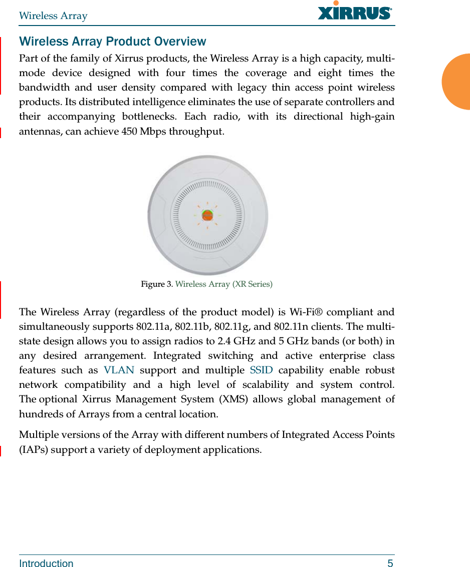 Wireless ArrayIntroduction 5Wireless Array Product OverviewPart of the family of Xirrus products, the Wireless Array is a high capacity, multi-mode device designed with four times the coverage and eight times the bandwidth and user density compared with legacy thin access point wireless products. Its distributed intelligence eliminates the use of separate controllers and their accompanying bottlenecks. Each radio, with its directional high-gain antennas, can achieve 450 Mbps throughput.Figure 3. Wireless Array (XR Series) The Wireless Array (regardless of the product model) is Wi-Fi® compliant and simultaneously supports 802.11a, 802.11b, 802.11g, and 802.11n clients. The multi-state design allows you to assign radios to 2.4 GHz and 5 GHz bands (or both) in any desired arrangement. Integrated switching and active enterprise class features such as VLAN support and multiple SSID capability enable robust network compatibility and a high level of scalability and system control. The optional Xirrus Management System (XMS) allows global management of hundreds of Arrays from a central location.Multiple versions of the Array with different numbers of Integrated Access Points (IAPs) support a variety of deployment applications. 