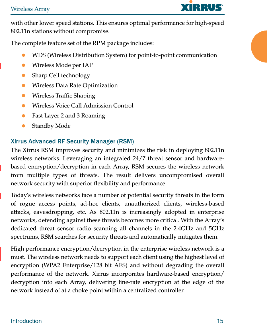 Wireless ArrayIntroduction 15with other lower speed stations. This ensures optimal performance for high-speed 802.11n stations without compromise. The complete feature set of the RPM package includes: WDS (Wireless Distribution System) for point-to-point communicationWireless Mode per IAPSharp Cell technologyWireless Data Rate OptimizationWireless Traffic ShapingWireless Voice Call Admission ControlFast Layer 2 and 3 Roaming                      Standby Mode                                             Xirrus Advanced RF Security Manager (RSM)The Xirrus RSM improves security and minimizes the risk in deploying 802.11n wireless networks. Leveraging an integrated 24/7 threat sensor and hardware-based encryption/decryption in each Array, RSM secures the wireless network from multiple types of threats. The result delivers uncompromised overall network security with superior flexibility and performance. Today&apos;s wireless networks face a number of potential security threats in the form of rogue access points, ad-hoc clients, unauthorized clients, wireless-based attacks, eavesdropping, etc. As 802.11n is increasingly adopted in enterprise networks, defending against these threats becomes more critical. With the Array’s dedicated threat sensor radio scanning all channels in the 2.4GHz and 5GHz spectrums, RSM searches for security threats and automatically mitigates them. High performance encryption/decryption in the enterprise wireless network is a must. The wireless network needs to support each client using the highest level of encryption (WPA2 Enterprise/128 bit AES) and without degrading the overall performance of the network. Xirrus incorporates hardware-based encryption/decryption into each Array, delivering line-rate encryption at the edge of the network instead of at a choke point within a centralized controller. 