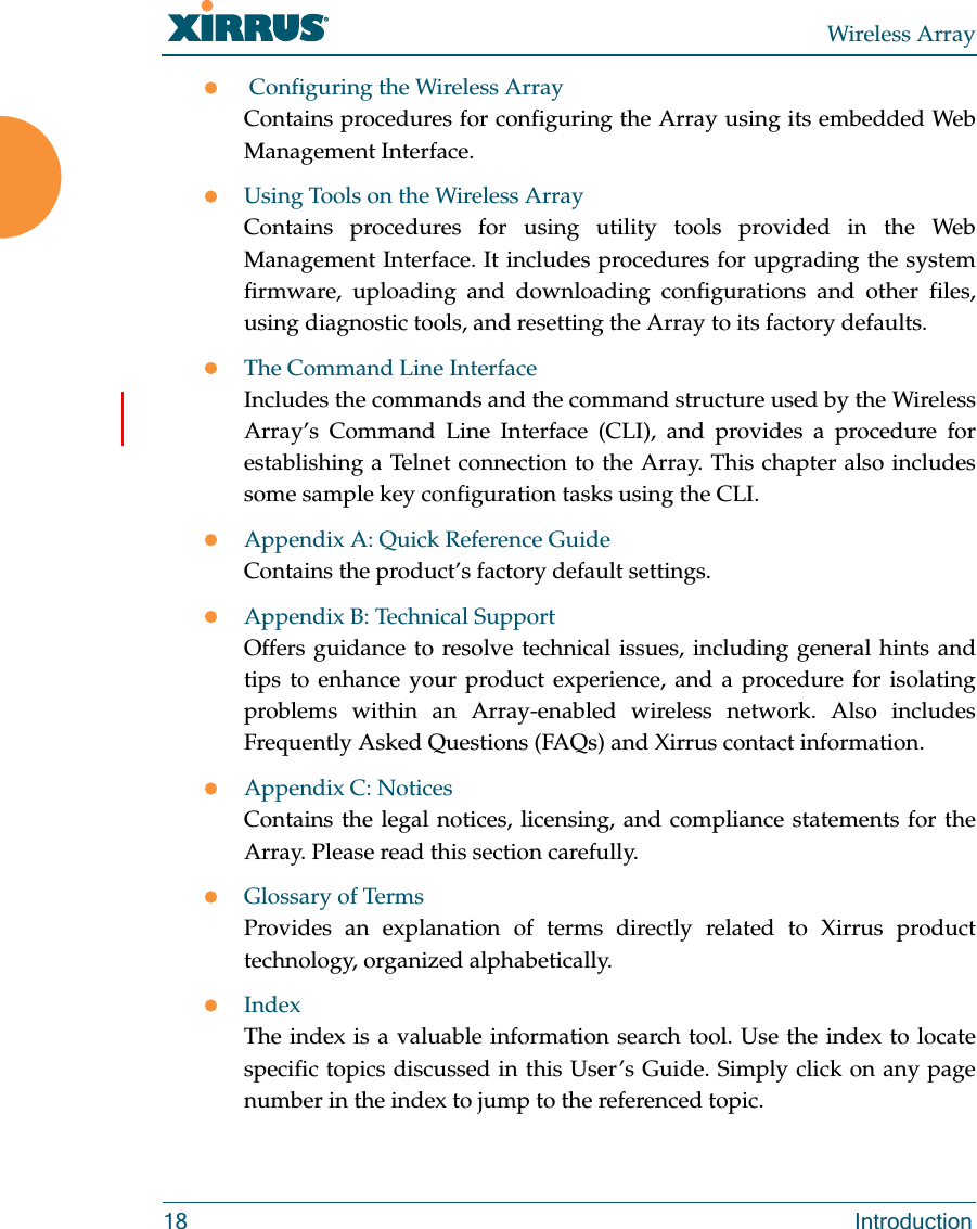 Wireless Array18 Introduction Configuring the Wireless ArrayContains procedures for configuring the Array using its embedded Web Management Interface. Using Tools on the Wireless ArrayContains procedures for using utility tools provided in the Web Management Interface. It includes procedures for upgrading the system firmware, uploading and downloading configurations and other files, using diagnostic tools, and resetting the Array to its factory defaults.The Command Line InterfaceIncludes the commands and the command structure used by the Wireless Array’s Command Line Interface (CLI), and provides a procedure for establishing a Telnet connection to the Array. This chapter also includes some sample key configuration tasks using the CLI.Appendix A: Quick Reference Guide Contains the product’s factory default settings.Appendix B: Technical SupportOffers guidance to resolve technical issues, including general hints and tips to enhance your product experience, and a procedure for isolating problems within an Array-enabled wireless network. Also includes Frequently Asked Questions (FAQs) and Xirrus contact information.Appendix C: NoticesContains the legal notices, licensing, and compliance statements for the Array. Please read this section carefully.Glossary of TermsProvides an explanation of terms directly related to Xirrus product technology, organized alphabetically.IndexThe index is a valuable information search tool. Use the index to locate specific topics discussed in this User’s Guide. Simply click on any page number in the index to jump to the referenced topic.