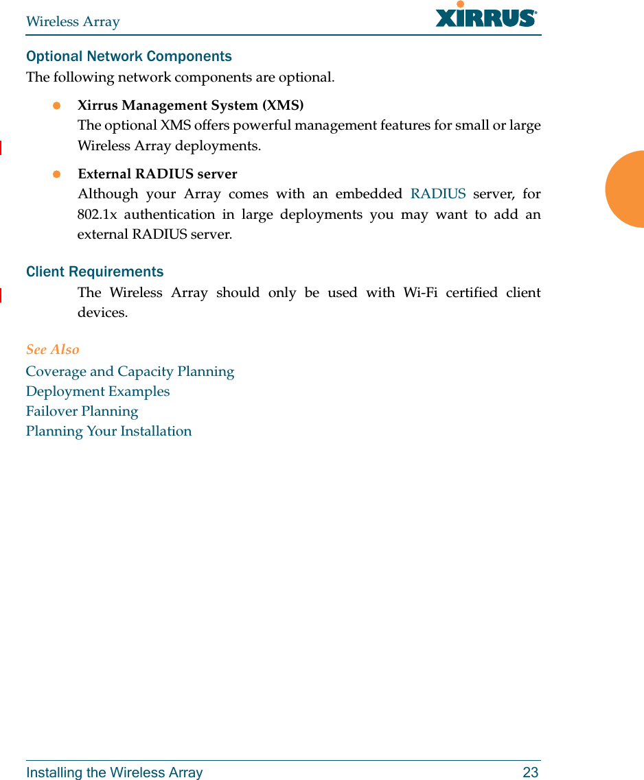 Wireless ArrayInstalling the Wireless Array 23Optional Network ComponentsThe following network components are optional.Xirrus Management System (XMS)The optional XMS offers powerful management features for small or large Wireless Array deployments.External RADIUS serverAlthough your Array comes with an embedded RADIUS server, for 802.1x authentication in large deployments you may want to add an external RADIUS server.Client RequirementsThe Wireless Array should only be used with Wi-Fi certified client devices.See AlsoCoverage and Capacity PlanningDeployment ExamplesFailover PlanningPlanning Your Installation