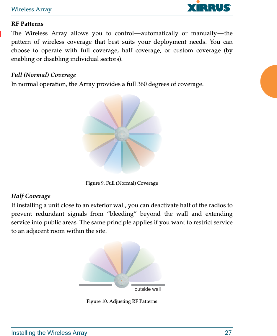 Wireless ArrayInstalling the Wireless Array 27RF PatternsThe Wireless Array allows you to control — automatically or manually — the pattern of wireless coverage that best suits your deployment needs. You can choose to operate with full coverage, half coverage, or custom coverage (by enabling or disabling individual sectors).Full (Normal) CoverageIn normal operation, the Array provides a full 360 degrees of coverage.Figure 9. Full (Normal) CoverageHalf CoverageIf installing a unit close to an exterior wall, you can deactivate half of the radios to prevent redundant signals from “bleeding” beyond the wall and extending service into public areas. The same principle applies if you want to restrict service to an adjacent room within the site.Figure 10. Adjusting RF Patternsoutside wall
