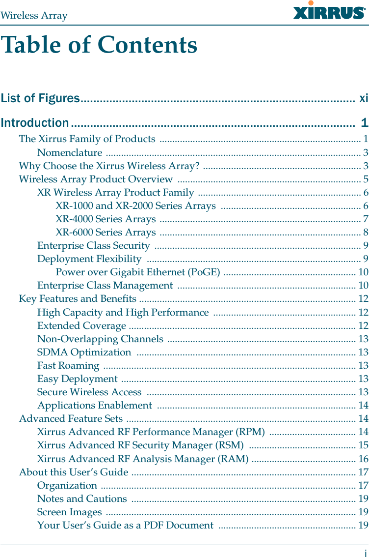 Wireless ArrayiTable of ContentsList of Figures...................................................................................... xiIntroduction .........................................................................................  1The Xirrus Family of Products ............................................................................... 1Nomenclature .................................................................................................... 3Why Choose the Xirrus Wireless Array? .............................................................. 3Wireless Array Product Overview ........................................................................ 5XR Wireless Array Product Family ................................................................ 6XR-1000 and XR-2000 Series Arrays  ....................................................... 6XR-4000 Series Arrays ............................................................................... 7XR-6000 Series Arrays ............................................................................... 8Enterprise Class Security ................................................................................. 9Deployment Flexibility  .................................................................................... 9Power over Gigabit Ethernet (PoGE) .................................................... 10Enterprise Class Management  ...................................................................... 10Key Features and Benefits ..................................................................................... 12High Capacity and High Performance ........................................................ 12Extended Coverage ......................................................................................... 12Non-Overlapping Channels .......................................................................... 13SDMA Optimization  ...................................................................................... 13Fast Roaming ................................................................................................... 13Easy Deployment ............................................................................................ 13Secure Wireless Access  .................................................................................. 13Applications Enablement  .............................................................................. 14Advanced Feature Sets .......................................................................................... 14Xirrus Advanced RF Performance Manager (RPM)  .................................. 14Xirrus Advanced RF Security Manager (RSM)  .......................................... 15Xirrus Advanced RF Analysis Manager (RAM) ......................................... 16About this User’s Guide ........................................................................................ 17Organization .................................................................................................... 17Notes and Cautions ........................................................................................ 19Screen Images .................................................................................................. 19Your User’s Guide as a PDF Document  ...................................................... 19