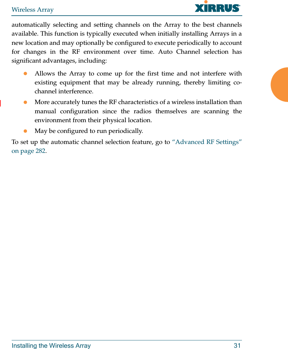 Wireless ArrayInstalling the Wireless Array 31automatically selecting and setting channels on the Array to the best channels available. This function is typically executed when initially installing Arrays in a new location and may optionally be configured to execute periodically to account for changes in the RF environment over time. Auto Channel selection has significant advantages, including: Allows the Array to come up for the first time and not interfere with existing equipment that may be already running, thereby limiting co-channel interference.More accurately tunes the RF characteristics of a wireless installation than manual configuration since the radios themselves are scanning the environment from their physical location. May be configured to run periodically. To set up the automatic channel selection feature, go to “Advanced RF Settings” on page 282. 