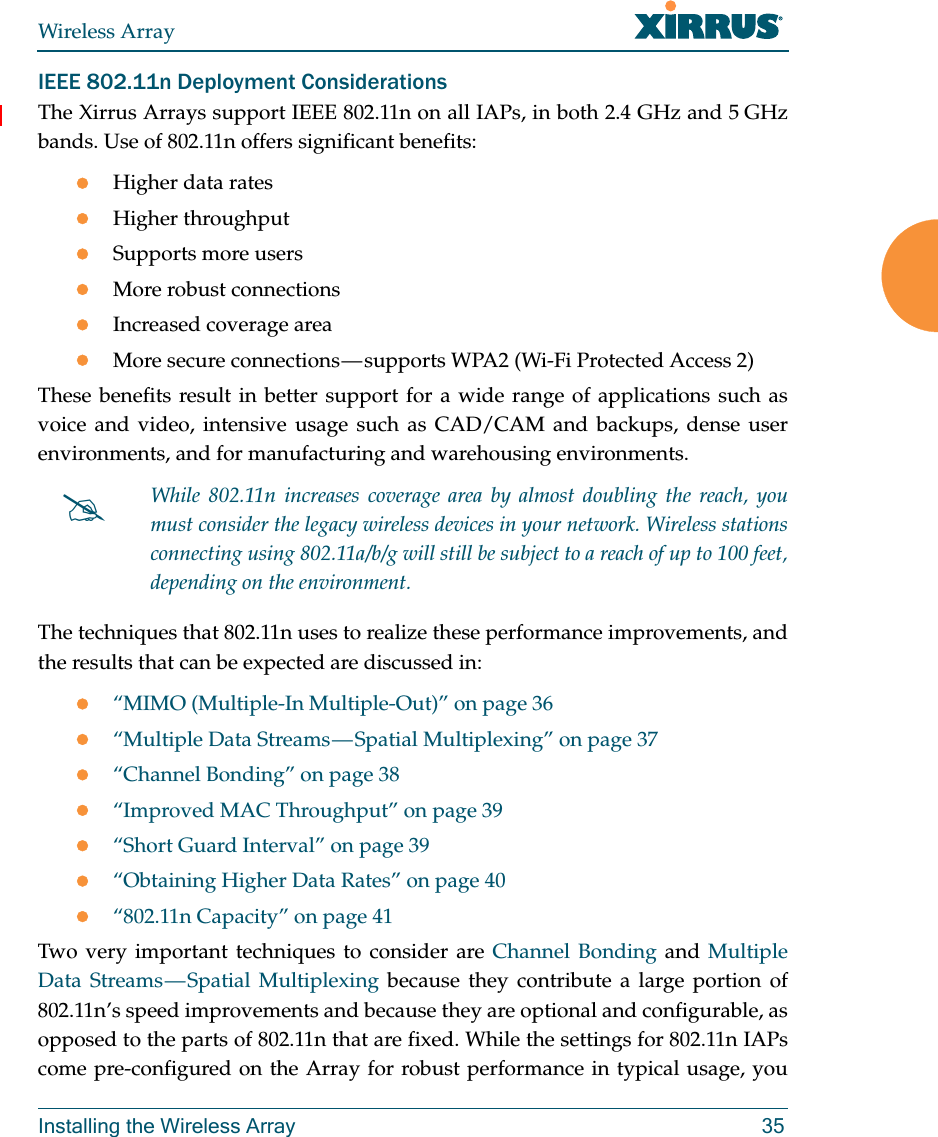 Wireless ArrayInstalling the Wireless Array 35IEEE 802.11n Deployment ConsiderationsThe Xirrus Arrays support IEEE 802.11n on all IAPs, in both 2.4 GHz and 5 GHz bands. Use of 802.11n offers significant benefits: Higher data ratesHigher throughput Supports more usersMore robust connectionsIncreased coverage areaMore secure connections — supports WPA2 (Wi-Fi Protected Access 2)These benefits result in better support for a wide range of applications such as voice and video, intensive usage such as CAD/CAM and backups, dense user environments, and for manufacturing and warehousing environments. The techniques that 802.11n uses to realize these performance improvements, and the results that can be expected are discussed in:“MIMO (Multiple-In Multiple-Out)” on page 36“Multiple Data Streams — Spatial Multiplexing” on page 37“Channel Bonding” on page 38“Improved MAC Throughput” on page 39“Short Guard Interval” on page 39“Obtaining Higher Data Rates” on page 40“802.11n Capacity” on page 41Two very important techniques to consider are Channel Bonding and Multiple Data Streams — Spatial Multiplexing because they contribute a large portion of 802.11n’s speed improvements and because they are optional and configurable, as opposed to the parts of 802.11n that are fixed. While the settings for 802.11n IAPs come pre-configured on the Array for robust performance in typical usage, you While 802.11n increases coverage area by almost doubling the reach, you must consider the legacy wireless devices in your network. Wireless stations connecting using 802.11a/b/g will still be subject to a reach of up to 100 feet, depending on the environment. 