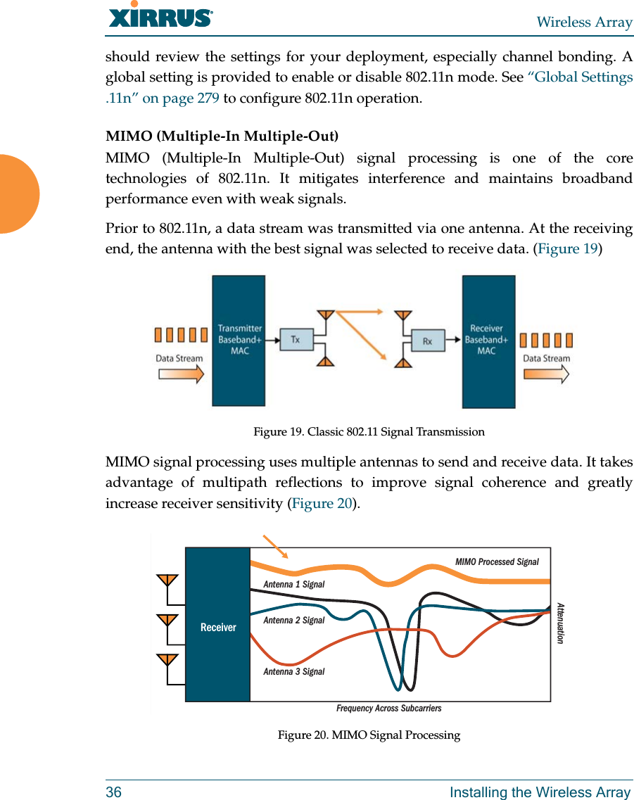 Wireless Array36 Installing the Wireless Arrayshould review the settings for your deployment, especially channel bonding. A global setting is provided to enable or disable 802.11n mode. See “Global Settings .11n” on page 279 to configure 802.11n operation. MIMO (Multiple-In Multiple-Out) MIMO (Multiple-In Multiple-Out) signal processing is one of the core technologies of 802.11n. It mitigates interference and maintains broadband performance even with weak signals.Prior to 802.11n, a data stream was transmitted via one antenna. At the receiving end, the antenna with the best signal was selected to receive data. (Figure 19)Figure 19. Classic 802.11 Signal TransmissionMIMO signal processing uses multiple antennas to send and receive data. It takes advantage of multipath reflections to improve signal coherence and greatly increase receiver sensitivity (Figure 20). Figure 20. MIMO Signal ProcessingFrequency Across SubcarriersAttenuationAntenna 1 SignalMIMO Processed SignalAntenna 2 SignalAntenna 3 SignalReceiver
